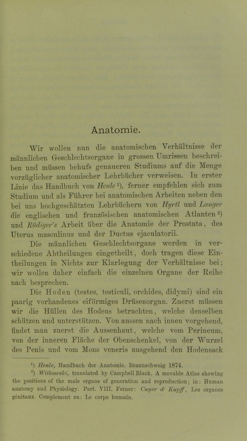 Anatomie. Wir wollen nun die anatomischen Verhältnisse der männlichen Geschlechtsorgane in grossen Umrissen beschrei- ben und müssen behufs genaueren Studiums auf die Menge vorzüglicher anatomischer Lehrbücher verweisen. In erster Linie das Handbuch von Heule *), ferner empfehlen sich zum Studium und als Führer bei anatomischen Arbeiten neben den bei uns hochgeschätzten Lehrbüchern von Hyrtl und Langer die englischen und französischen anatomischen Atlanten* 2) und Rüdiger’s Arbeit über die Anatomie der Prostata, des Uterus masculinus und der Ductus ejaculatorii. Die männlichen Geschlechtsorgane werden in ver- schiedene Abtheilungen eingetheilt, doch tragen diese Ein- theilungen in Nichts zur Klarlegung der Verhältnisse bei; wir wollen daher einfach die einzelnen Organe der Reihe nach besprechen. Die Hoden (testes, testiculi, orchides, didymi) sind ein paarig vorhandenes eiförmiges Drüsenorgan. Zuerst müssen wir die Hüllen des Hodens betrachten, welche denselben schützen und unterstützen. Von aussen nach innen vorgehend, findet man zuerst die Aussenhaut, welche vom Perineum, von der inneren Fläche der Obenschenke], von der Wurzel des Penis und vom Mons veneris ausgehend den Hodensack b Hcnle, Handbuch der Anatomie. Braunschweig 1874. 2) Witkowshi, translated by Campbell Black. A inovable Atlas showing the positions of tlie male Organs of generation and reproduction; in: Human anatomy and Physiology. Part. VIII. Ferner: Cuyer d~ Kupff, Les Organes genitaux. Complement zu: Le corps humain.
