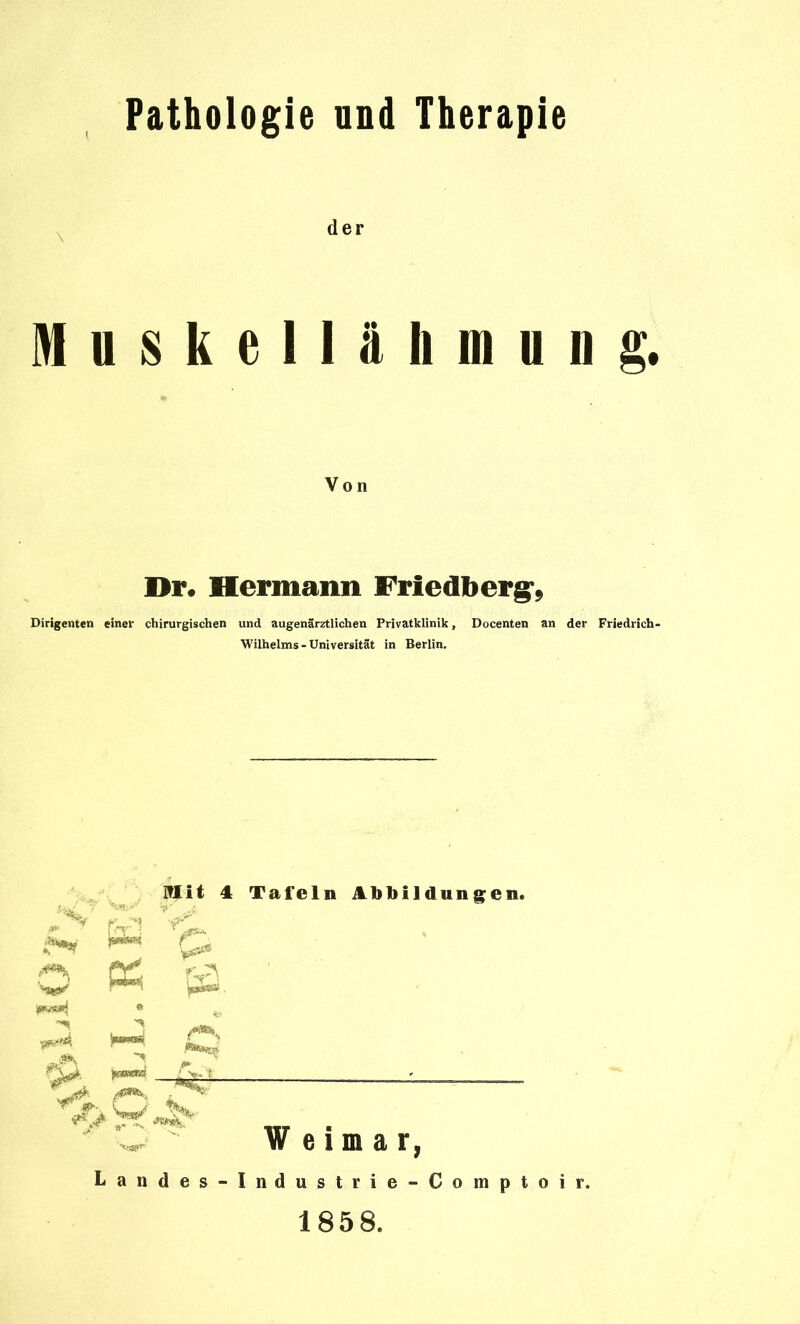 Pathologie und Therapie der M u 8 k e 11 ä Ii m u 11 g. Von Dr. Hermann Friedberg-, Dirigenten einer chirurgischen und augenärztlichen Privatklinik, Docenten an der Friedrich- Wilhelms - Universität in Berlin. Mit 4 Tafeln Abbildungen. ^ C Weimar, Landes-Industrie-Comptoir. 1858.