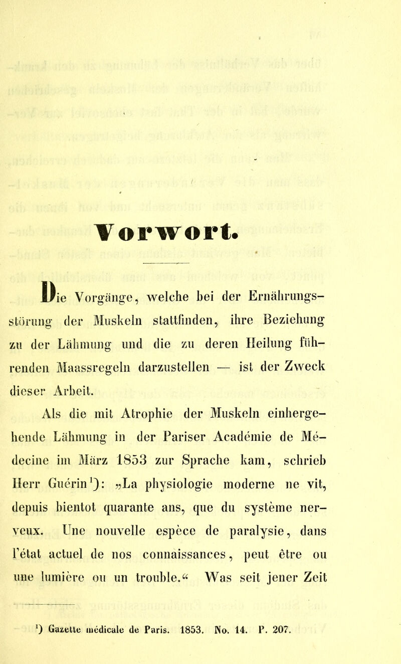 Vorwort. Die Vorgäng-e, welche bei der Ernälirimgs- störuiig der Muskeln stattlinden, ihre Beziehung zu der Lähmung und die zu deren Heilung füh- renden Maassregeln darzustellen — ist der Zweck dieser Arbeit. Als die mit Atrophie der Muskeln einherge- hende Lähmung in der Pariser Academie de Me- decine im März 1853 zur Sprache kam, schrieb Herr Guerin^): j^La physiologie moderne ne vit, depuis bientot quarante ans, que du Systeme ner- veux. Une nouvelle espece de paralysie, dans Tetat actuel de nos connaissances, peut etre ou une lumiere ou un trouble. Was seit jener Zeit 0 Gazelle luedicale de Paris. 1853. No. 14. P. 207.