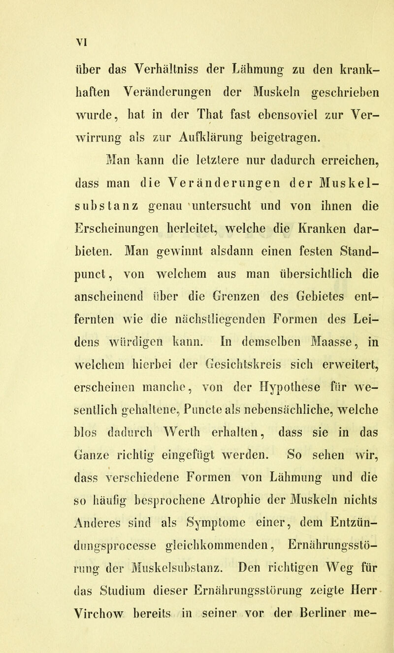 über das Verhältniss der Lähmung- zu den krank- haften Veränderungen der Muskeln geschrieben wurde, hat in der That fast ebensoviel zur Ver- wirrung als zur Aufldärung beigetragen. Man kann die letzlere nur dadurch erreichen, dass man die Veränderungen der Muskel- substanz genau untersucht und von ihnen die Erscheinungen herleitet, welche die Kranken dar- bieten. Man gewinnt alsdann einen festen Stand- punct, von welchem aus man übersichtlich die anscheinend über die Grenzen des Gebietes ent- fernten wie die nächstliegenden Formen des Lei- dens würdigen kann. In demselben Maasse, in welchem hierbei der Gesichtskreis sich erweitert, erscheinen manche, von der Hypothese für we- sentlich gehaltene, Puncto als nebensächliche, welche blos dadurch Werth erhalten, dass sie in das Ganze richtig eingefügt werden. So sehen wir, dass verschiedene Formen von Lähmung und die so häufig besprochene Atrophie der Muskeln nichts Anderes sind als Symptome einer, dem Entzün- dungsprocesse gleichkommenden, Ernährungsstö- rung der Muskelsubstanz. Den richtigen Weg für das Studium dieser Ernährungsstörung zeigte Herr Virchow bereits in seiner vor der Berliner me-