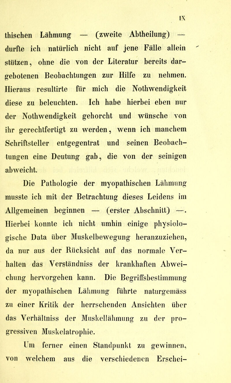 thischen Lähmung — (zweite Abtheilung) — durfte ich natürlich nicht auf jene Fälle allein stützen, ohne die von der Literatur bereits dar- gebotenen Beobachtungen zur Hilfe zu nehmen. Hieraus resultirte für mich die Nothwendigkeit diese zu beleuchten. Ich habe hierbei eben nur der Nothwendigkeit gehorcht und wünsche von ihr gerechtfertigt zu werden, wenn ich manchem Schriftsteller entgegentrat und seinen Beobach- tungen eine Deutung gab, die von der seinigen abweicht. Die Pathologie der myopathischen Lähmung musste ich mit der Betrachtung dieses Leidens im Allgemeinen beginnen — (erster Abschnitt) —. Hierbei konnte ich nicht umhin einige physiolo- gische Data über Muskelbewegung heranzuziehen, da nur aus der Rücksicht auf das normale Ver- halten das Ver^tändniss der krankhaften Abwei- chung hervorgehen kann. Die Begriffsbestimmung der myopathischen Lähmung führte naturgemäss zu einer Kritik der herrschenden Ansichten über das Verhältniss der Muskellähmung zu der pro- gressiven Muskelatrophie. Um ferner einen Standpunkt zu gewinnen, von welchem aus die verschiedenen Erschei-