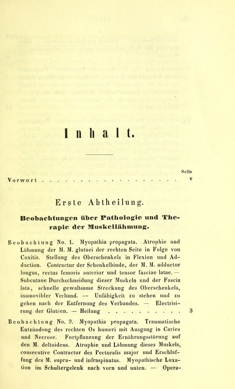 Inhalt. Vorwo r t Erste Abtheilung. Beobaclitungen über Fatliologie und The- rapie der MusltelSälimung. Beobachtung No. 1. Myopathia propagata. Atrophie und Lähmung der 31. M. glutaei der rechten Seite in Folge von Coxitis. Stellung des Oberschenkels in Flexion und Ad- duction. Contractur der Schenkelbinde, der M. M. adductor longus, rectus femoris anterior und tensor fasciae latae. — Subcutane Durchschneidung dieser Muskeln und der Fascia lata, schnelle gewaltsame Streckung des Oberschenkels, inamovibler Verband. — Unfähigkeit zu stehen und zu gehen nach der Entfernung des Verbandes. — Electrisi- rung der Glutaen, — Heilung Beobachtung No. 2. Myopathia propagata. Traumatische Entzündung des rechten Os humeri mit Ausgang in Caries und Necrose. Fortpflanzung der Ernährungsstörung auf den M. deltoideus. Atrophie und Lähmung dieses Muskels, consecutive Contractur des Pectoralis major und Erschlaf- fung des M. supra- und infraspinatus. Myopathische Luxa- tion im Schullergelenk nach vorn und unten. — Opera-