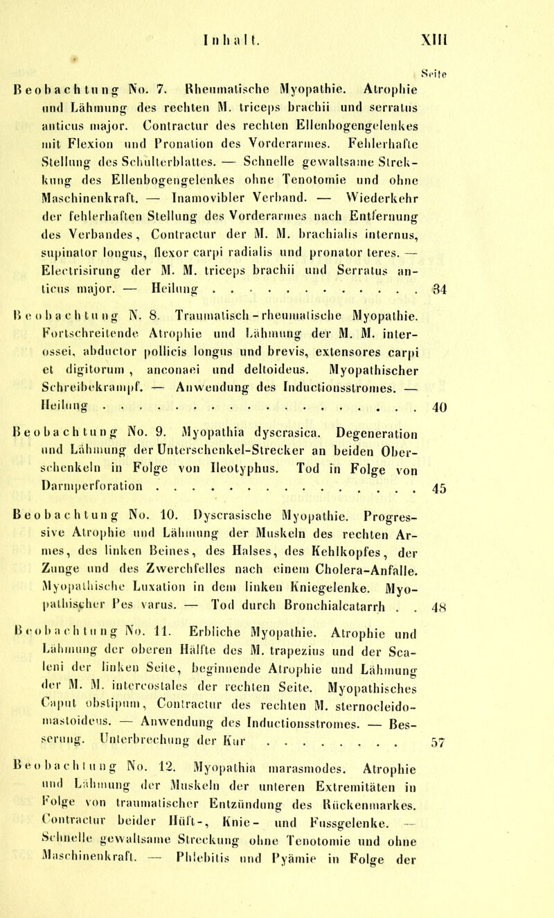 S.'ite Beobachtuno^ No. 7. Rheumatische Myopathie. Atrophie und Lähmung des rechten M. triceps brachii und serratus anticus major. Contractur des rechten Ellenbogengelenkes mit Flexion und Pronation des Vorderarmes. Felilerhafle Stellung des Schulterblattes. — Schnelle gewaltsame Slrek- kung des Ellenbogengelenkes ohne Tenotomie und ohne Maschinenkraft, — Inamovibler Verband. — Wiederkehr der fehlerhaflen Stellung des Vorderarmes nach Entfernung des Verbandes, Contractur der M. M. brachialis internus, supinator longus, üexor carpi radialis und pronator teres. — Electrisirung der M. M. triceps brachii und Serratus an- ticus major. — Heilung 34 Beobachtung N. 8. Traumalisch - rheumatische Myopathie. Fortschreitende Atrophie und Lähmung der M. M. inter- ossei, abductor poUicis longus und brevis, extensores carpi et digitorum , anconaei und deltoideus. Myopathischer SchreibekrampL — Anwendung des Inductionsstromes. — Heilung 40 Beobachtung No. 9. Myopathie dyscrasica. Degeneration und Lähmung der Unterschenkel-Strecker an beiden Ober- schenkeln in Folge von Ileotyphus. Tod in Folge von Darmperforation . . . ♦ 45 Beobachtung No. 10. Dyscrasische Myopathie. Progres- sive Atrophie und Lähmung der Muskeln des rechten Ar- mes, des linken Beines, des Halses, des Kehlkopfes, der Zunge und des Zwerchfelles nach einem Cholera-Anfälle. Myopaliiischo Luxation in dem linken Kniegelenke. Myo- pathischer Pes varus. — Tod durch ßronchialcatarrh . . 48 Beobachtung No. 11. Erbliche Myopathie. Atrophie und Lälunung der oberen Hälfte des M. trapezius und der Sca- leni der linken Seile, beginnende Atrophie und Lähmung der M. M. intercostales der rechten Seite. Myopathisches Cupnt obstipum, Contractur des rechten M. sternocleido- mastoidetis. — Anwendung des Inductionsstromes. — Bes- serung. Unlerbrechung der Kur 57 Beobachlung No. 12. Myopathia marasmodes. Atrophie und LahiHung der Muskeln der unteren Extremitäten in Folge von traumatischer Entzündung des Kückenmarkes. Contractur beider Hüft-, Knie- und Fussgelenke. — Schnelle gewaltsame Streckung ohne Tenotomie und ohne Maschinenkraft. — Phlebitis und Pyämie in Folge der