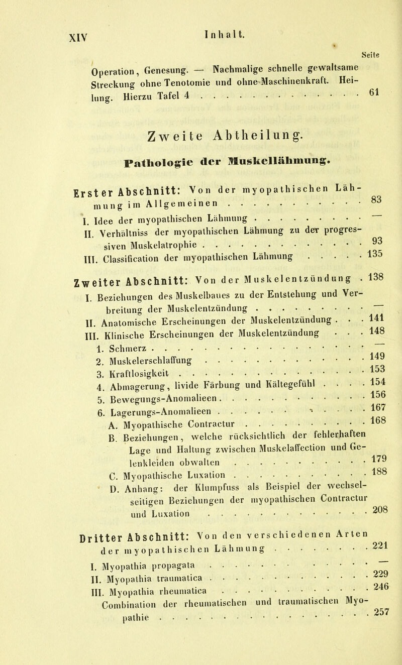 Seite Operation, Genesung. — Nachmalige schnelle gewaltsame Streckung ohne Tenotomie und ohne Maschinenkraft. Hei- lung. Hierzu Tafel 4 61 Zweite Abtheilung. Pathologie der Muskellälimung, Irst er Abschnitt: Von der myopathi sehen Läh- mung im Allgemeinen I. Idee der myopathischen Lähmung — II. Verhältniss der myopathischen Lähmung zu der progres- siven Muskelatrophie III. Classification der myopathischen Lähmung 135 Zweiter Abschnitt: Von der Muskelentzündung .138 I. Beziehungen des Muskelhaues zu der Entstehung und Ver- breitung der Muskelentzündung . ♦ ~~ II. Anatomische Erscheinungen der Muskelentzündung . . .141 III. Klinische Erscheinungen der Muskelentzündung ... 148 1. Schmerz 2. Muskelerschlaffung 149 3. Kraftlosigkeit 4. Abmagerung, livide Färbung und Kältegefühl .... 154 5. Bewegungs-Anomalieen 6. Lagerungs-Anomalieen ...... 167 A. Myopathische Contractur 1^8 B. Beziehungen, welche rücksichtlich der fehlerhaften Lage und Haltung zwischen Muskelaffection und Ge- lenkleiden obwalten ^^^ C. Myopathische Luxation D. Anhang: der Klumpfuss als Beispiel der wechsel- seitigen Beziehungen der myopathischen Contractur und Luxation Dritter Abschnitt: Von den verschiedenen Arten der myopathischen Lähmung 221 I. Myopathia propagata ~~ II. Mvopalhia traumatica • ^29 246 III. Myopathia rheumatica Combination der rheumatischen und traumatischen Myo- pathie .