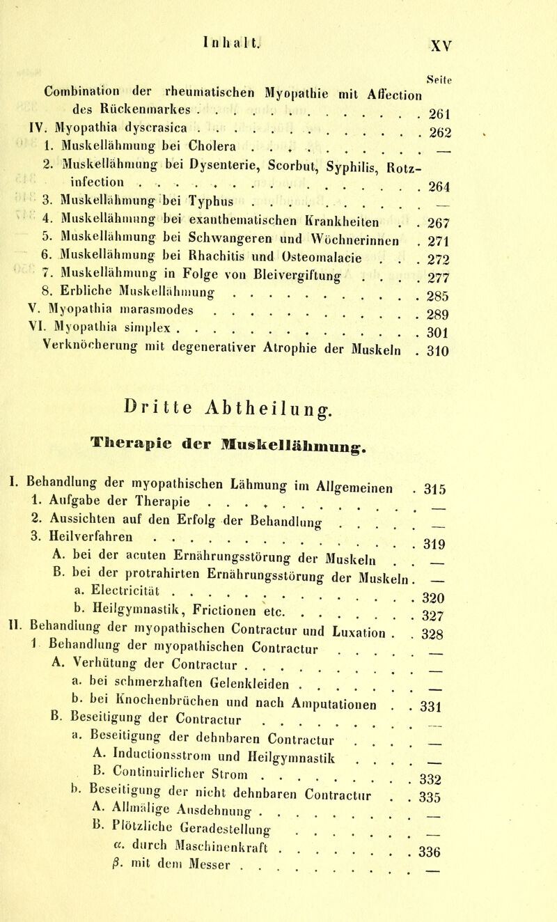 Seite Combination der rheumatischen Myopathie mit Aflection des Rückenmarkes 261 IV. Myopathie dyscrasica 262 1. Muskellähmung bei Cholera . . ♦ 2. Muskellähmung bei Dysenterie, Scorbut, Syphilis, Rotz- infection 264 3. Muskellähmung bei Typhus 4. Muskellähmimg bei exanthematischen Krankheiten . . 267 5. Muskellähmung bei Schwangeren und Wöchnerinnen . 271 6. Muskellähmung bei Rhachitis und üsteomalacie . . .272 7. Muskellähmung in Folge von Bleivergiftung .... 277 8. Erbliche Muskellähiiiung 285 V. Myopathia niarasmodes 289 VI. Myopathia simplex 3qj Verknöcherung mit degenerativer Atrophie der Muskeln . 310 Dritte Abtheilung. Therapie der MuskeHäliniun^. I. Behandlung der myopathischen Lähmung im Allgemeinen . 315 1. Aufgabe der Therapie . . . ^ J_ 2. Aussichten auf den Erfolg der Behandlung ... 3. Heilverfahren A. bei der acuten Ernährungsstörung der Muskeln B. bei der protrahirten Ernährungsstörung der Muskeln . — a. Electricität ^^q b. Heilgymnastik, Frictionen etc * 327 II. Behandlung der myopathischen Contractur und Luxation . [ 328 1 Behandlung der myopathischen Contractur A. Verhütung der Contractur _ a. bei schmerzhaften Gelenkleiden _ b. bei Knochenbrüchen und nach Amputationen . . 331 B. Beseitigung der Contractur a. Beseitigung der dehnbaren Contractur A. Inductionsstrom und Heilgymnastik .... ß. Continuirlicher Strom 339 b. Beseitigung der nicht dehnbaren Contractur . . 335 A. Allmälige Ausdehnung _ B. Plötzliche Geradestellung [ ci. durch Maschinenkraft 335 ß. mit dem Messer . .