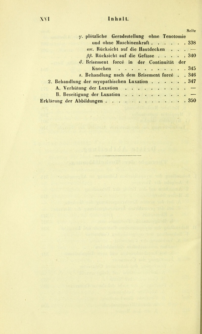 Seite y. plötzliche Geradeslellung ohne Tenotomie und ohne Maschinenkraft 338 aa. Rücksicht auf die Hautdecken . . . — ßß. Rücksicht auf die Gefässe 340 J. Brisernent force in der Continuität der Knochen 345 f. Behandlung nach dem Brisernent force . . 346 2. Behandlung der myopathischen Luxation 347 A. Verhütung der Luxation — B. Beseitigung der Luxation — Erklärung der Abbildungen 350