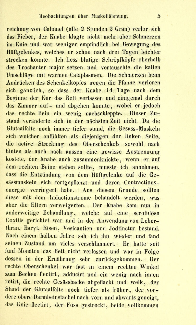 reichung- von Calomel (alle 3 Stunden 2 Gran) verlor sich das Fieber, der Knabe klagte nicht mehr über Schmerzen im Knie und war weniger empfindlich bei Bewegung des Hüftgelenkes, welches er schon nach drei Tagen leichter strecken konnte. Ich Hess blutige Schröpfköpfe oberhalb des Trochanter major setzen und vertauschte die kalten Umschläge mit warmen Cataplasmen. Die Schmerzen beim Andrücken des Schenkelkopfes gegen die Pfanne verloren sich gänzlich, so dass der Knabe 14 Tage nach dem Beginne der Kur das Bett verlassen und einigemal durch das Zimmer auf- und abgehen konnte, wobei er jedoch das rechte Bein ein wenig nachschleppte. Dieser Zu- stand veränderte sich in der nächsten Zeit nicht. Da die Glutäalfalte noch immer tiefer stand, die Gesäss-Muskeln sich weicher anfühlten als diejenigen der linken Seite, die active Streckung des Oberschenkels sowohl nach hinten als auch nach aussen eine gewisse Anstrengung kostete, der Knabe auch zusammenknickte, wenn er auf dem rechten Beine stehen sollte, niusste ich annehmen, dass die Entzündung von dem Hüftgelenke auf die Ge- sässmuskeln sich fortgepflanzt und deren Contractions- energi€ verringert habe. Aus diesem Grunde sollten diese mit dem Inductionstrome behandelt werden, was aber die Eltern verweigerten. Der Knabe kam nun in anderweitige Behandlung, welche auf eine scrofulöse Coxitis gerichtet war und in der Anwendung von Leber- thraa, Baryt, Eisen, Vesicantien und Jodtinctur bestand. Nach einem halben Jahre sah ich ihn wieder und fand seinen Zustand um vieles verschlimmert. Er hatte seit fünf Monaten das Bett nicht verlassen und war in Folge dessen in der Ernährung sehr zurückgekommen. Der rechte Oberschenkel war fast in einem rechten Winkel zum Becken flectirt, adducirt und ein wenig nach innen rotirt, die rechte Gesässbacke abgeflacht und welk, der Stand der Glutäalfalte noch tiefer als früher, der vor- dere obere Darmbeinstachel nach vorn und abwärts geneigt, das Knie flectirt, der Fuss gestreckt, beide vollkommeu