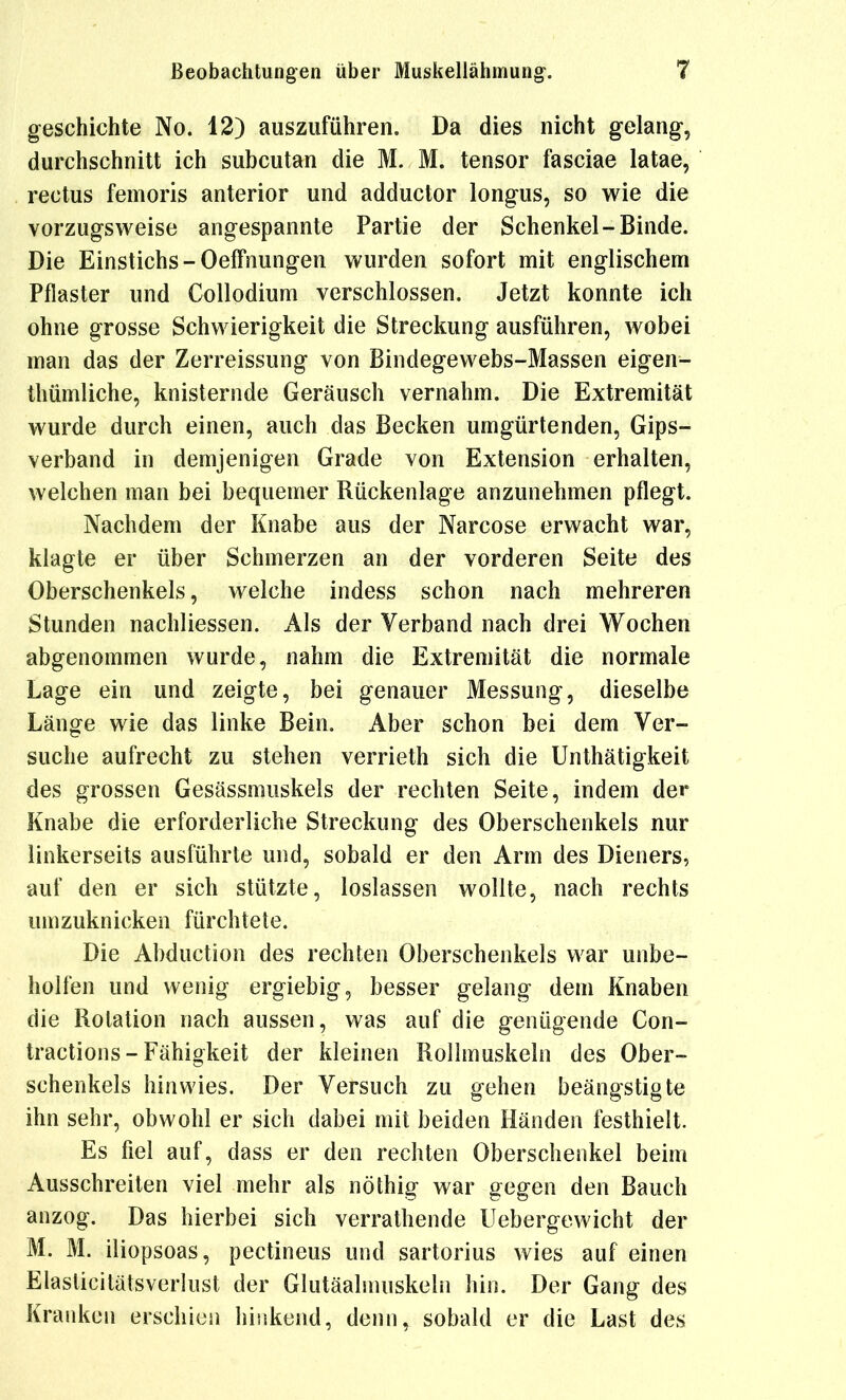 geschichte No. 12) auszuführen. Da dies nicht gelang, durchschnitt ich subcutan die M. M. tensor fasciae latae, rectus femoris anterior und adductor longus, so wie die vorzugsweise angespannte Partie der Schenkel-Binde. Die Einstichs-Oeffnungen wurden sofort mit englischem Pflaster und CoUodium verschlossen. Jetzt konnte ich ohne grosse Schwierigkeit die Streckung ausführen, wobei man das der Zerreissung von Bindegewebs-Massen eigen- thümliche, knisternde Geräusch vernahm. Die Extremität wurde durch einen, auch das Becken umgürtenden, Gips- verband in demjenigen Grade von Extension erhalten, welchen man bei bequemer Rückenlage anzunehmen pflegt. Nachdem der Knabe aus der Narcose erwacht war, klagte er über Schmerzen an der vorderen Seite des Oberschenkels, welche indess schon nach mehreren Stunden nachliessen. Als der Verband nach drei Wochen abgenommen wurde, nahm die Extremität die normale Lage ein und zeigte, bei genauer Messung, dieselbe Länge wie das linke Bein. Aber schon bei dem Ver- suche aufrecht zu stehen verrieth sich die Unthätigkeit des grossen Gesässmuskels der rechten Seite, indem der Knabe die erforderliche Streckung des Oberschenkels nur linkerseits ausführte und, sobald er den Arm des Dieners, auf den er sich stützte, loslassen wollte, nach rechts umzuknicken fürchtete. Die Abduction des rechten Oberschenkels war unbe- holfen und wenig ergiebig, besser gelang dem Knaben die Rotation nach aussen, was auf die genügende Con- tractions-Fähigkeit der kleinen Rollmuskeln des Ober- schenkels hinwies. Der Versuch zu gehen beängstigte ihn sehr, obwohl er sich dabei mit beiden Händen festhielt. Es fiel auf, dass er den rechten Oberschenkel beim Ausschreiten viel mehr als nöthig war gegen den Bauch anzog. Das hierbei sich verrathende IJebergewicht der M. M. iliopsoas, pectineus und sartorius wies auf einen Elasticitätsverlust der Glutäahnuskeln hin. Der Gang des Kranken erschien hinkend, denn, sobald er die Last des