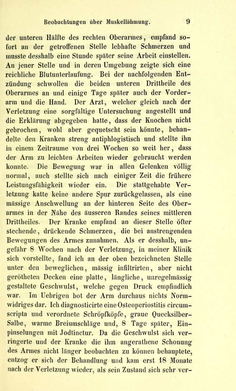 der unteren Hälfte des rechten Oberarmes, empfand so- fort an der getroffenen Stelle lebhafte Schmerzen und musste desshalb eine Stunde später seine Arbeit einstellen. An jener Stelle und in deren Umgebung zeigte sich eine reichliche Blutunterlaufung. Bei der nachfolgenden Ent- zündung schwollen die beiden unteren Drittheile des Oberarmes an und einige Tage später auch der Vorder- arm und die Hand. Der Arzt, welcher gleich nach der Verletzung eine sorgfältige Untersuchung angestellt und die Erklärung abgegeben hatte, dass der Knochen nicht gebrochen, wohl aber gequetscht sein könnte, behan- delte den Kranken streng antiphlogistisch und stellte ihn in einem Zeiträume von drei Wochen so weit her, dass der Arm zu leichten Arbeiten wieder gebraucht werden konnte. Die Bewegung war in allen Gelenken völlig normal, auch stellte sich nach einiger Zeit die frühere Leistungsfähigkeit wieder ein. Die stattgehabte Ver- letzung katte keine andere Spur zurückgelassen, als eine mässige Anschwellung an der hinteren Seite des Ober- armes in der Nähe des äusseren Randes seines mittleren Drittheiles. Der Kranke empfand an dieser Stelle öfter stechende, drückende Schmerzen, die bei anstrengenden Bewegungen des Armes zunahmen. Als er desshalb, un- gefähr 8 Wochen nach der Verletzung, in meiner Klinik sich vorstellte, fand ich an der oben bezeichneten Stelle unter den beweglichen, mässig infiltrirten, aber nicht gerötheten Decken eine platte, längliche, unregelmässig gestaltete Geschwulst, welche gegen Druck empfindlich war. im Uebrigen bot der Arm durchaus nichts Norm- widriges dar. Ich diagnosticirte eine Osteoperiostitis circum- scripta und verordnete Schröpfköpfe, graue Quecksilber- Salbe, warme Breiumschläge und, 8 Tage später, Ein- pinselungen mit Jodtinctur. Da die Geschwulst sich ver- ringerte und der Kranke die ihm angerathene Schonung des Armes nicht länger beobachten zu können behauptete, entzog er sich der Behandlung und kam erst 18 Monate nach der Verletzung wieder, als sein Zustand sich sehr ver-