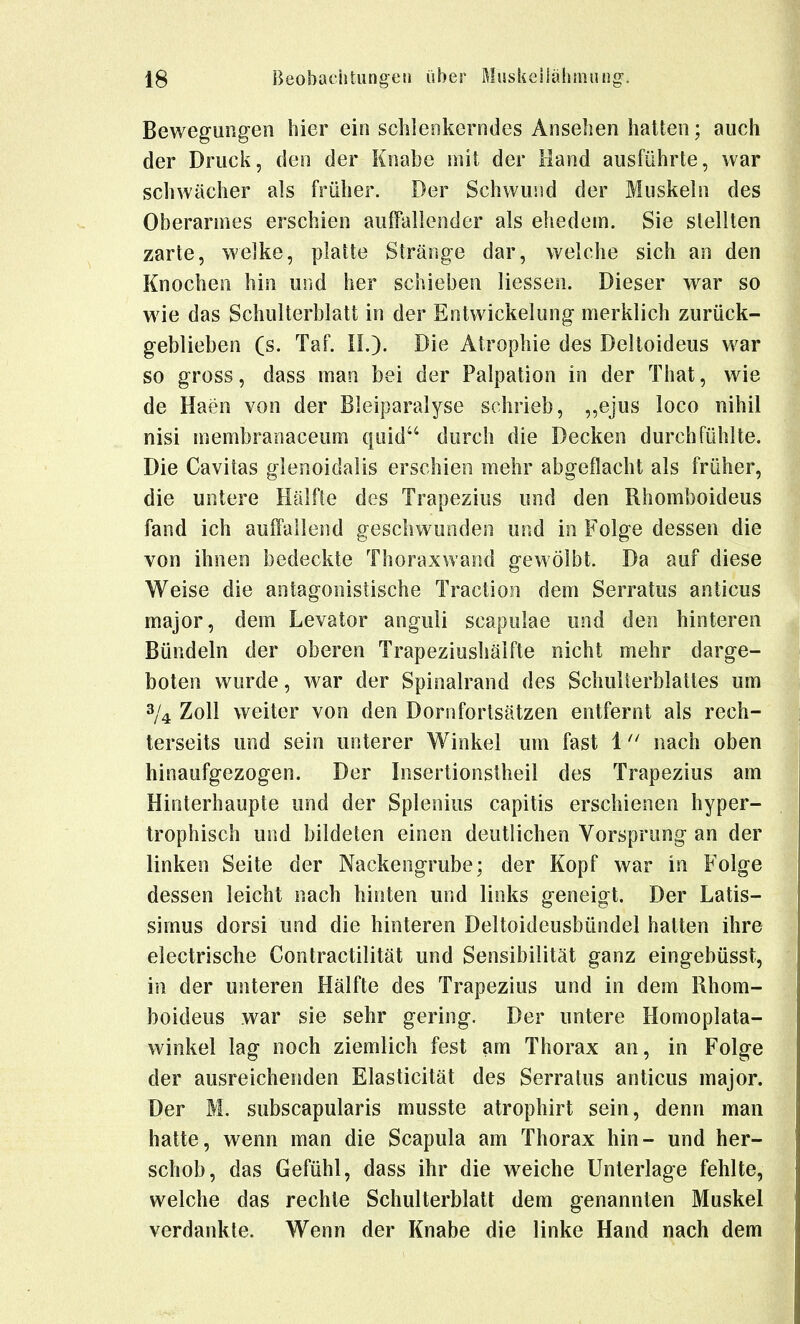 Bewegungen hier ein schlenkerndes Ansehen halten; auch der Druck, den der Knabe mit der Hand ausführte, war schwächer als früher. Der Schwund der Muskeln des Oberarmes erschien auffallender als ehedem. Sie stellten zarte, welke, platte Stränge dar, welche sich an den Knochen hin und her schieben Hessen. Dieser war so wie das Schulterblatt in der Entwickelung merklich zurück- geblieben (s. Taf. IL). Die Atrophie des Deltoideus war so gross, dass man bei der Palpation in der Thal, wie de Haen von der Bleiparalyse schrieb, ,,ejus loco nihil nisi membranaceum quid durch die Decken durchfühlte. Die Cavitas glenoidalis erschien mehr abgeflacht als früher, die untere Hälfte des Trapezius und den Rhomboideus fand ich auffallend geschwunden und in Folge dessen die von ihnen bedeckte Thoraxwand gewölbt. Da auf diese Weise die antagonistische Traction dem Serratus anticus major, dem Levator anguli scapulae und den hinteren Bündeln der oberen Trapeziushälfte nicht mehr darge- boten wurde, war der Spinalrand des Schulterblattes um 3/4 Zoll weiter von den Dornfortsätzen entfernt als rech- terseits und sein unterer Winkel um fast 1nach oben hinaufgezogen. Der Insertionslheil des Trapezius am Hinterhaupte und der Splenius capitis erschienen hyper- trophisch und bildeten einen deutlichen Vorsprung an der linken Seite der Nackengrube; der Kopf war in Folge dessen leicht nach hinten und links geneigt. Der Latis- simus dorsi und die hinteren Deltoideusbündel hatten ihre electrische Contractilität und Sensibilität ganz eingebüsst, in der unteren Hälfte des Trapezius und in dem Rhom- boideus war sie sehr gering. Der untere Homoplata- winkel lag noch ziemlich fest am Thorax an, in Folge der ausreichenden Elasticität des Serratus anticus major. Der M. subscapularis musste atrophirt sein, denn man hatte, wenn man die Scapula am Thorax hin- und her- schob, das Gefühl, dass ihr die weiche Unterlage fehlte, welche das rechte Schulterblatt dem genannten Muskel verdankte. Wenn der Knabe die linke Hand nach dem