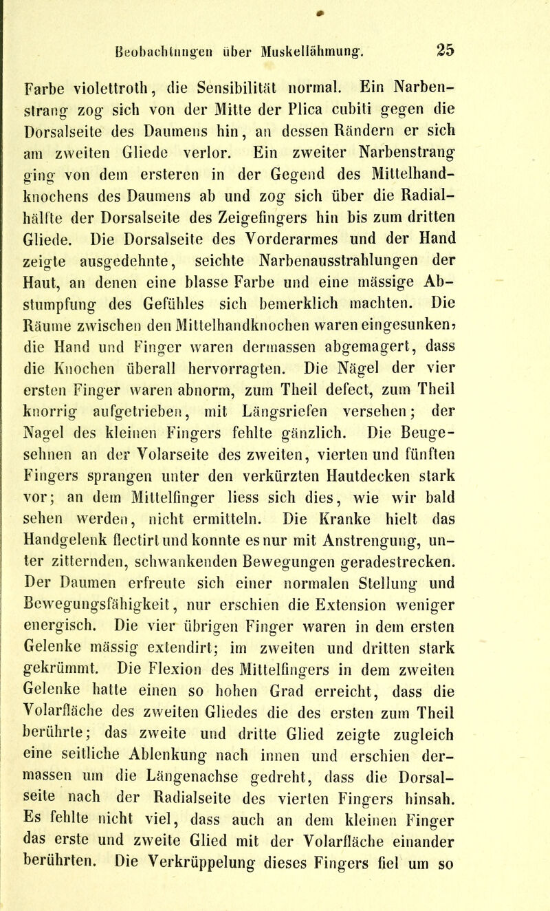 Farbe violettroth, die Sensibilität normal. Ein Narben- strang- zog sich von der Mitte der Plica cubiti gegen die Dorsalseite des Daumens hin, an dessen Rändern er sich am zweiten Gliede verlor. Ein zweiter Narbenstrang ging von dem ersteren in der Gegend des Mittelhand- knochens des Daumens ab und zog sich über die Radial- hälfte der Dorsalseite des Zeigefingers hin bis zum dritten Gliede. Die Dorsalseite des Vorderarmes und der Hand zeigte ausgedehnte, seichte Narbenausstrahlungen der Haut, an denen eine blasse Farbe und eine mässige Ab- stumpfung des Gefühles sich bemerklich machten. Die Räume zwischen den Mittelhandknochen waren eingesunken? die Hand und Finger waren dennassen abgemagert, dass die Knochen überall hervorragten. Die Nägel der vier ersten Finger waren abnorm, zum Theil defect, zum Theil knorrig aufgetrieben, mit Längsriefen versehen; der Nagel des kleinen Fingers fehlte gänzlich. Die Beuge- sehnen an der Volarseite des zweiten, vierten und fünften Fingers sprangen unter den verkürzten Hautdecken stark vor; an dem Mittelfinger Hess sich dies, wie wir bald sehen werden, nicht ermitteln. Die Kranke hielt das Handgelenk flectirt und konnte es nur mit Anstrengung, un- ter zitternden, schwankenden Bewegungen geradestrecken. Der Daumen erfreute sich einer normalen Stellung und Bewegungsfähigkeit, nur erschien die Extension weniger energisch. Die vier übrigen Finger waren in dem ersten Gelenke massig extendirt; im zweiten und dritten stark gekrümmt. Die Flexion des Mittelfingers in dem zweiten Gelenke hatte einen so hohen Grad erreicht, dass die Volarfläche des zweiten Gliedes die des ersten zum Theil berührte; das zweite und dritte Glied zeigte zugleich eine seitliche Ablenkung nach innen und erschien der- massen um die Längenachse gedreht, dass die Dorsal- seite nach der Radialseite des vierten Fingers hinsah. Es fehlte nicht viel, dass auch an dem kleinen Finger das erste und zweite Glied mit der Volarfläche einander berührten. Die Verkrüppelung dieses Fingers fiel um so