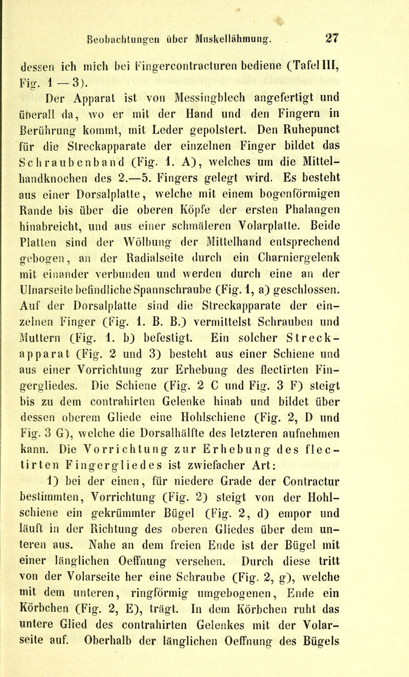 dessen ich mich bei Fiiigercontractiiren bediene (Tafel III, Ficr. 1—3). Der Apparat ist von Messingblech angefertigt und überall da, wo er mit der Hand und den Fingern in Berührung kommt, mit Leder gepolstert. Den Ruhepunct für die Sireckapparate der einzelnen Finger bildet das Schraubenband (Fig. 1. A), welches um die Mittel- handknochen des 2.—5. Fingers gelegt wird. Es besteht aus einer Dorsalplatte, welche mit einem bogenförmigen Rande bis über die oberen Köpfe der ersten Phalangen hinabreicht, und aus einer schmäleren Volarplalte. Beide Platten sind der Wölbung der Mittelhand entsprechend gebogen, an der Radialseite durch ein Charniergelenk mit einander verbunden und werden durch eine an der Ulnarseite befindliche Spannschraube (Fig. 1, a) geschlossen. Auf der Dorsalplatte sind die Streckapparate der ein- zelnen Finger (Fig. 1. B. B.) vermittelst Schrauben und Muttern (Fig. 1. b) befestigt. Ein solcher Streck- apparat (Fig. 2 und 3) besteht aus einer Schiene und aus einer Vorrichtung zur Erhebung des flectirten Fin- gergliedes. Die Schiene (Fig. 2 C und Fig. 3 F) steigt bis zu dem contrahirten Gelenke hinab und bildet über dessen oberem Gliede eine Hohlschiene (Fig. 2, D und Fig. 3 G), welche die Dorsalhälfte des letzteren aufnehmen kann. Die Vorrichtung zur Erhebung des flec- tirten Fingergliedes ist zwiefacher Art: 1) bei der einen, für niedere Grade der Contractur bestimmten, Vorrichtung (Fig. 2} steigt von der Hohl- schiene ein gekrümmter Bügel (Fig. 2, d) empor und läuft in der Richtung des oberen Gliedes über dem un- teren aus. Nahe an dem freien Ende ist der Bügel mit einer länglichen Oeffnung versehen. Durch diese tritt von der Volarseite her eine Schraube (Fig. 2, g), welche mit dem unteren, ringförmig umgebogenen, Ende ein Körbchen (Fig. 2, E), trägt. In dem Körbchen ruht das untere Glied des contrahirten Gelenkes mit der Volar- seite auf. Oberhalb der länglichen Oeffnung des Bügels