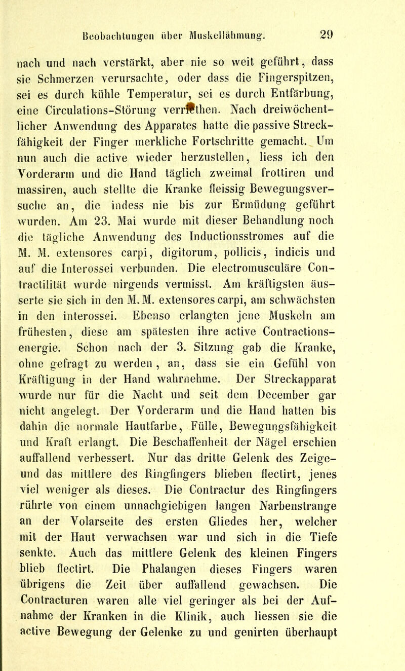 nach und nach verstärkt, aber nie so weit geführt, dass sie Schmerzen verursachte, oder dass die Fingerspitzen, sei es durch kühle Temperatur, sei es durch Entfärbung, eine Circulations-Störung verr#then. Nach dreiwöchent- licher Anwendung des Apparates hatte die passive Streck- fähigkeit der Finger merkliche Fortschritte gemacht. Um nun auch die active wieder herzustellen, Hess ich den Vorderarm und die Hand täglich zweimal frottiren und massiren, auch stellte die Kranke fleissig Bewegungsver- suche an, die indess nie bis zur Ermüdung geführt wurden. Am 23. Mai wurde mit dieser Behandlung noch die tägliche Anwendung des Inductionsstromes auf die M. M. extensores carpi, digitorum, poUicis, indicis und auf die Interossei verbunden. Die electromusculäre Con- tractilität wurde nirgeiids vermisst. Am kräftigsten äus- serte sie sich in den M, M. extensores carpi, am schwächsten in den interossei. Ebenso erlangten jene Muskeln am frühesten, diese am spätesten ihre active Contractions- energie. Schon nach der 3. Sitzung gab die Kranke, ohne gefragt zu werden, an, dass sie ein Gefühl von Kräftigung h\ der Hand wahrnehme. Der Streckapparat wurde nur für die Nacht und seit dem December gar nicht an^elecrt. Der Vorderarm und die Hand hatten bis dahin die normale Hautfarbe, Fülle, Bewegungsfähigkeit und Kraft erlangt. Die Beschaffenheit der Nägel erschien auffallend verbessert. Nur das dritte Gelenk des Zeig-e- und das mittlere des Ringfingers blieben flectirt, jenes viel weniger als dieses. Die Contractur des Ringfingers rührte von einem unnachgiebigen langen Narbenstrange an der Volarseite des ersten Gliedes her, welcher mit der Haut verwachsen war und sich in die Tiefe senkte. Auch das mittlere Gelenk des kleinen Fingers blieb flectirt. Die Phalangen dieses Fingers waren übrigens die Zeit über auffallend gewachsen. Die Contracturen waren alle viel geringer als bei der Auf- nahme der Kranken in die Klinik, auch Hessen sie die active Bewegung der Gelenke zu und genirten überhaupt