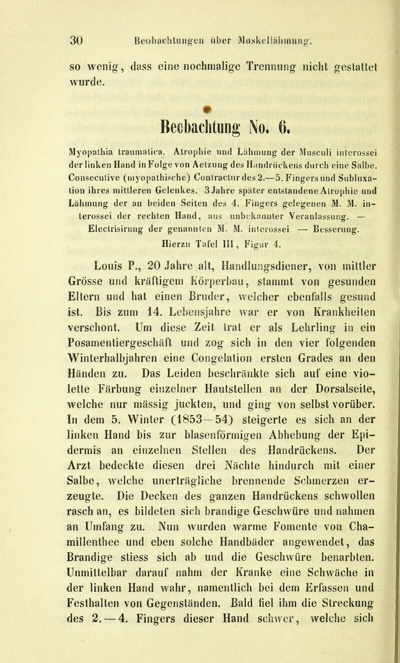 SO wenig, dass eine nochmalige Trennung nicht gestattet wurde, Beobachtung No, 6, Myojjathia tranmalica, Atrophie und LähiDung der Musculi iriterossei der linl^eii Hand in Folge von Aetzung des Handrückens durch eine Salbe, Consecutive (inyopathische) Contracturdes2,—5, Fingers und Subluxa- tion ihres mittleren Gelenkes. 3 Jahre später entstandene Atrophie und Lähmung der an beiden Seiten des 4. Fingers gelegenen M. M. in- terossei der rechten Hand, aus unbekannter Veranlassung. — Electrisirung der genannten M. M. interossei — Besserung. Hierzu Tafel II!, Figur 4. Louis P., 20 Jahre ait, Handlungsdiener, von mittler Grösse ujid kräftigem Körperbau, stammt von gesunden Eltern und hat einen Bruder, weicher ebenfalls gesund ist. Bis zum 14. Lebensjahre war er von Krankheilen verschont. Um diese Zeit trat er als Lehrling in ein Posamentiergeschäft und zog sich in den vier folgenden Winterhalbjahren eine Congelalion ersten Grades an den Händen zu. Das Leiden beschränkte sich auf eine vio- lette Färbung einzelner Hautstellen an der Dorsalseite, welche nur mässig juckten, und ging von selbst vorüber. In dem 5. Winter (1853—54) steigerte es sich an der linken Hand bis zur blasenförmigen Abhebung der Epi- dermis an einzelnen Stellen des Handrückens. Der Arzt bedeckte diesen drei Nächte hindurch mit einer Salbe, welche unerträgliche brennende Schmerzen er- zeugte. Die Decken des ganzen Handrückens schwollen rasch an, es bildeten sich brandige Geschwüre und nahmen an Umfang zu. Nun wurden warme Fomente von Cha- millenthee und eben solche Handbäder angewendet, das Brandige stiess sich ab und die Geschwüre benarbten. Unmittelbar darauf nahm der Kranke eine Schwäche in der linken Hand wahr, namentlich bei dem Erfassen und Festhalten von Gegenständen. Bald fiel ihm die Streckung des 2. — 4. Fingers dieser Hand schwer, welche sich