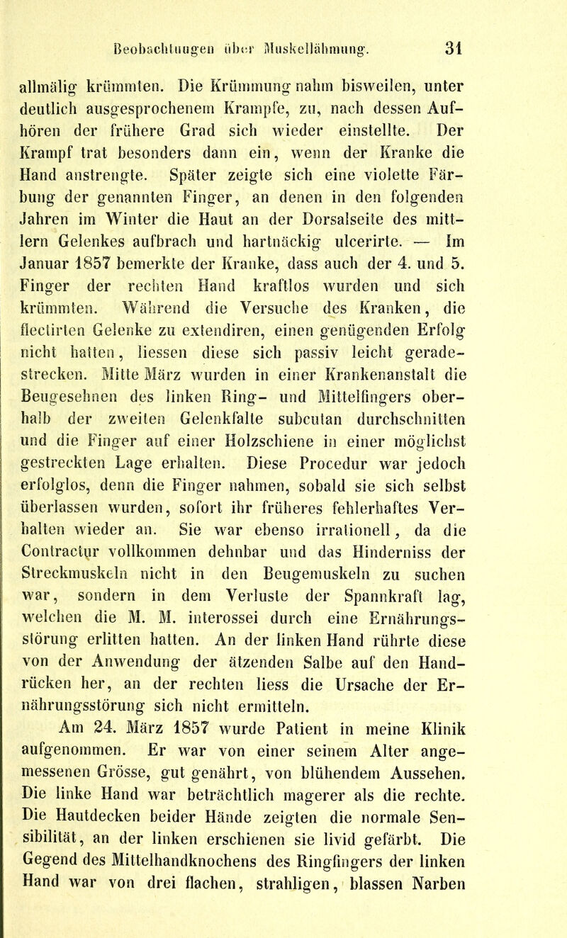 allmälig krümmten. Die Krümmung- nahm bisweilen, unter deutlich ausgesprochenem Krämpfe, zu, nach dessen Auf- hören der frühere Grad sich wieder einstellte. Der Krampf trat besonders dann ein, weon der Kranke die Hand anstrengte. Später zeigte sich eine violette Fär- bung der genannten Finger, an denen in den folgenden Jahren im Winter die Haut an der Dorsalseite des mitt- lem Gelenkes aufbrach und hartnäckig ulcerirte. — Im Januar 1857 bemerkte der Kranke, dass auch der 4. und 5. Finger der rechten Hand kraftlos wurden und sich krümmten. Während die Versuche des Kranken, die fleclirten Gelenke zu extendiren, einen genügenden Erfolg nicht hatten, Hessen diese sich passiv leicht gerade- strecken. Mitte März wurden in einer Krankenanstalt die Beugesehnen des linken Ring- und Mittelfingers ober- halb der zweiten Gelenkfalte subcutan durchschnitten und die Finger auf einer Holzschiene in einer möglichst gestreckten Lage erhalten. Diese Procedur war jedoch erfolglos, denn die Finger nahmen, sobald sie sich selbst überlassen wurden, sofort ihr früheres fehlerhaftes Ver- halten wieder an. Sie war ebenso irrationeil, da die Gontractur vollkommen dehnbar und das Hinderniss der Streckmuskeln nicht in den Beugemuskeln zu suchen war, sondern in dem Verluste der Spannkraft lag, Mielchen die M. M. interossei durch eine Ernährungs- störung erlitten hatten. An der linken Hand rührte diese von der Anwendung der ätzenden Salbe auf den Hand- rücken her, an der rechten liess die Ursache der Er- nährungsstörung sich nicht ermitteln. Am 24. März 1857 wurde Patient in meine Klinik aufgenommen. Er war von einer seinem Alter ange- messenen Grösse, gut genährt, von blühendem Aussehen. Die linke Hand war beträchtlich magerer als die rechte. Die Hautdecken beider Hände zeigten die normale Sen- sibilität, an der linken erschienen sie livid gefärbt. Die Gegend des Mittelhandknochens des Ringfingers der linken Hand war von drei flachen, strahligen, blassen Narben