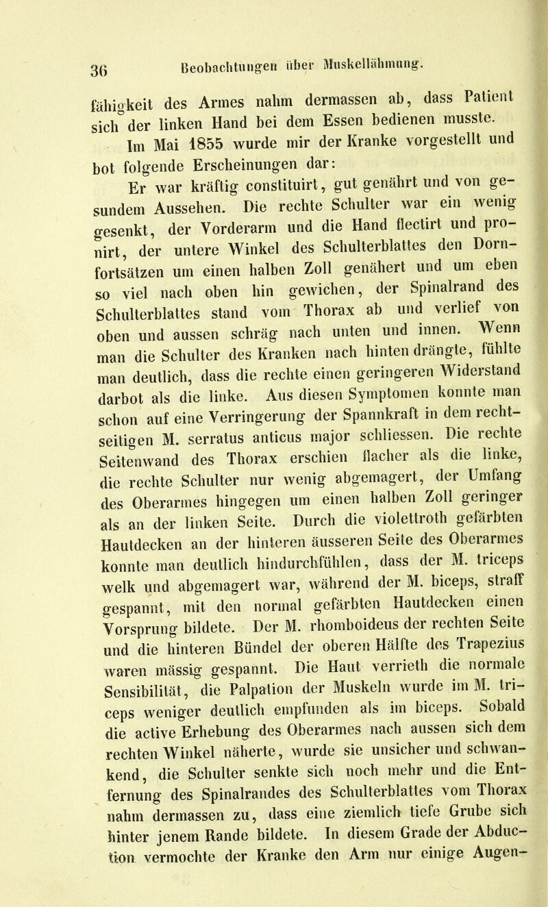 fähiokeit des Armes nahm dermassen ab, dass Patient sich der linken Hand bei dem Essen bedienen musste. Im Mai 1855 wurde mir der Kranke vorgestellt und bot folgende Erscheinungen dar: Er war kräftig constituirt, gut genährt und von ge- sundem Aussehen. Die rechte Schulter war ein wenig gesenkt, der Vorderarm und die Hand flectirt und pro- nirt, der untere Winkel des Schulterblattes den Dorn- fortsätzen um einen halben Zoll genähert und um eben so viel nach oben hin gewichen, der Spinalrand des Schulterblattes stand vom Thorax ab und verlief von oben und aussen schräg nach unten und innen. Wenn man die Schulter des Kranken nach hinten drängte, fühlte man deutlich, dass die rechte einen geringeren Widerstand darbot als die linke. Aus diesen Symptomen konnte man schon auf eine Verringerung der Spannkraft in dem recht- seitigen M. serratus anticus major schliessen. Die rechte Seitenwand des Thorax erschien flacher als die linke, die rechte Schulter nur wenig abgemagert, der Umfang des Oberarmes hingegen um einen halben Zoll geringer als an der linken Seite. Durch die violettroth gefärbten Hautdecken an der hinteren äusseren Seite des Oberarmes konnte man deutlich hindurchfühlen, dass der M. triceps welk und abgemagert war, während der M. biceps, straff gespannt, mit den normal gefärbten Hautdecken einen Vorsprung bildete. Der M. rhomboideus der rechten Seite und die hinteren Bündel der oberen Hälfte des Trapezius waren mässig gespannt. Die Haut verrieth die normale Sensibilität, die Palpation der Muskeln wurde im M. tri- ceps weniger deutlich empfunden als im biceps. Sobald die active Erhebung des Oberarmes nach aussen sich dem rechten Winkel näherte, wurde sie unsicher und schwan- kend, die Schulter senkte sich noch mehr und die Ent- fernung des Spinalrandes des Schulterblattes vom Thorax nahm dermassen zu, dass eine ziemlich tiefe Grube sich hinter jenem Rande bildete. In diesem Grade der Abduc-