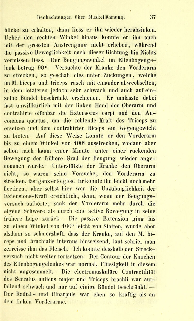 blicke zu erhalten, dann Hess er ihn wieder herabsinken, lieber den rechten Winkel hinaus konnte er ihn auch mit der grössten Anstrengung nicht erheben, während die passive Beweglichkeit nach dieser Richtung hin Nichts vermissen Hess. Der Beugungswinkel im Ellenbogenge- lenk betrug 90<\ Versuchte der Kranke den Vorderarm zu strecken, so geschah dies unter Zuckungen, welche im M. biceps und triceps rasch mit einander abwechselten, in dem letzteren jedoch sehr schwach und auch auf ein- zelne Bündel beschränkt erschienen. Er umfasste dabei fast unwillkürlich mit der linken Hand den Oberarm und contrahirte offenbar die Extensores carpi und den An- conaeus quartus, um die fehlende Kraft des Triceps zu ersetzen und dem contrahirten Biceps ein Gegengewicht zu bieten. Auf diese Weise konnte er den Vorderarm bis zu einem Winkel von 100^ ausstrecken, wodann aber schon nach kaum einer Minute unter einer ruckenden Bewegung der frühere Grad der Beugung wieder ange- nommen wurde. Unterstützte der Kranke den Oberarm nicht, so waren seine Versuche, den Vorderarm zu strecken, fast ganz erfolglos. Er konnte ihn leicht noch mehr flecliren, aber selbst hier war die Unzulänglichkeit der Extensions-Kraft ersichtlich, denn, wenn der Beugungs- versuch aufhörte, sank der Vorderarm mehr durch die eigene Schwere als durch eine active Bewegung in seine frühere Lage zurück. Die passive Extension ging bis zu einem Winkel von 100 leicht von Statten, wurde aber alsdann so schmerzhaft, dass der Kranke, auf den M. bi- ceps und brachialis internus hinweisend, laut schrie, man zerreisse ihm das Fleisch. Ich konnte desshalb den Streck- versuch nicht weiter fortsetzen. Der Gontour der Knochen des Ellenbogengelenkes war normal, Flüssigkeit in diesem nicht angesammelt. Die electromuskuläre Contractilität des Serratus anticus major und Triceps brachii war auf- fallend schwach und nur auf einige Bündel beschränkt. — Der Radial- und Ulnarpuls war eben so kräftig als an dem linken Vorderarme.