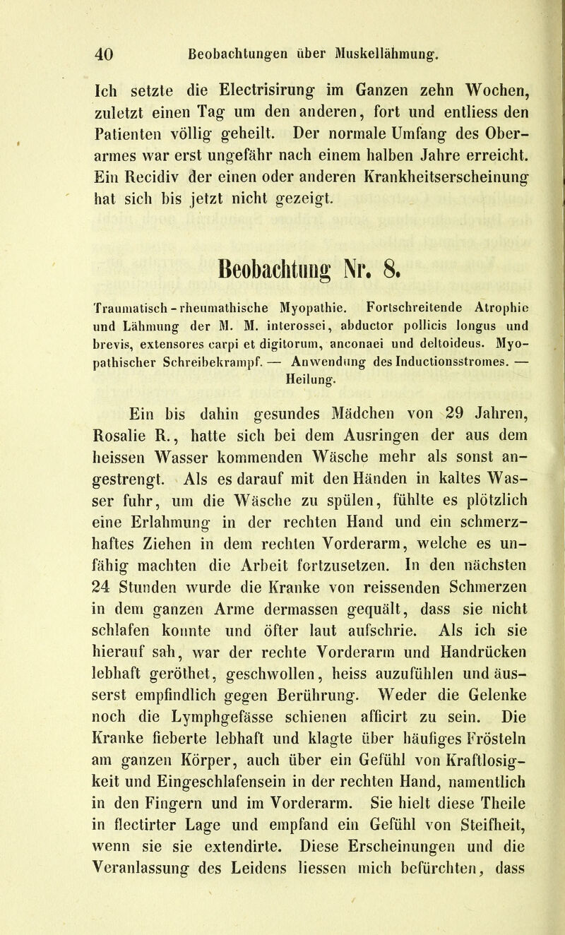 Ich setzte die Electrisirung im Ganzen zehn Wochen, zuletzt einen Tag- um den anderen, fort und entliess den Patienten völlig geheilt. Der normale Umfang des Ober- armes war erst ungefähr nach einem halben Jahre erreicht. Ein Recidiv der einen oder anderen Krankheitserscheinung hat sich bis jetzt nicht gezeigt. Beobachtung Nr. 8. Traumatisch-rheumathische Myopathie. Fortschreitende Atrojihic und Lähmung der M. M. interossei, abductor poUicis longus und brevis, extensores carpi et digitorum, anconaei und deltoideus. Myo- pathischer Schreibekrampf. — Anwendung des Inductionsstromes. — Heilung. Ein bis dahin gesundes Mädchen von 29 Jahren, Rosalie R., hatte sich bei dem Ausringen der aus dem heissen Wasser kommenden Wäsche mehr als sonst an- gestrengt. Als es darauf mit den Händen in kaltes Was- ser fuhr, um die Wäsche zu spülen, fühlte es plötzlich eine Erlahmung in der rechten Hand und ein schmerz- haftes Ziehen in dem rechten Vorderarm, v^^elche es un- fähig machten die Arbeit fortzusetzen. In den nächsten 24 Stunden wurde die Kranke von reissenden Schmerzen in dem ganzen Arme dermassen gequält, dass sie nicht schlafen konnte und öfter laut aufschrie. Als ich sie hierauf sah, war der rechte Vorderarm und Handrücken lebhaft geröthet, geschwollen, heiss anzufühlen und äus- serst empfindlich gegen Berührung. Weder die Gelenke noch die Lymphgefässe schienen afficirt zu sein. Die Kranke fieberte lebhaft und klagte über häufiges Frösteln am ganzen Körper, auch über ein Gefühl von Kraftlosig- keit und Eingeschlafensein in der rechten Hand, namentlich in den Fingern und im Vorderarm. Sie hielt diese Theile in flectirter Lage und empfand ein Gefühl von Steifheit, wenn sie sie extendirte. Diese Erscheinungen und die Veranlassung des Leidens Hessen mich befürchten, dass