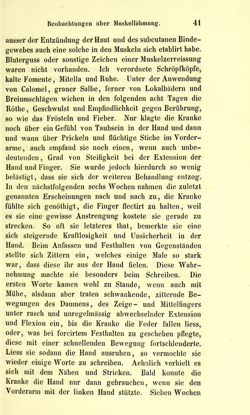 ausser der Entzündung der Haut und des subcutanen Binde- ß-ewebes auch eine solche in den Muskeln sich etablirt habe. Bluterguss oder sonstige Zeichen einer Muskelzerreissung waren nicht vorhanden. Ich verordnete Schröpfköpfe, kalte Fomente, Mitella und Ruhe. Unter der Anwendung von Calomel, grauer Salbe, ferner von Lokalbädern und Breiumschlägen wichen in den folgenden acht Tagen die Rothe, Geschwulst und Empfindlichkeit gegen Berührung, so wie das Frösteln und Fieber. Nur klagte die Kranke noch über ein Gefühl von Taubsein in der Hand und dann und wann über Prickeln und flüchtige Stiche im Vorder- arme, auch empfand sie noch einen, wenn auch unbe- deutenden, Grad von Steifigkeit bei der Extension der Hand und Finger. Sie wurde jedoch hierdurch so wenig belästigt, dass sie sich der weiteren Behandlung entzog. In den nächstfolgenden sechs Wochen nahmen die zuletzt genannten Erscheinungen nach und nach zu, die Kranke fühlte sich genöthigt, die Finger flectirt zu halten, weil es sie eine gewisse Anstrengung kostete sie gerade zu strecken. So oft sie letzteres that, bemerkte sie eine sich steigernde Kraftlosigkeit und Unsicherheit in der Hand. Beim Anfassen und Festhalten von Gegenständen stellte sich Zittern ein, welches einige Male so stark war, dass diese ihr aus der Hand fielen. Diese Wahr- nehmung machte sie besonders beim Schreiben. Die ersten Worte kamen wohl zu Stande, wenn auch mit Mühe, alsdann aber traten schwankende, zitternde Be- wegungen des Daumens, des Zeige- und Mittelfingers unter rasch und unregelmässig abwechselnder Extension und Flexion ein, bis die Kranke die Feder fallen Hess, oder, was bei forcirtem Festhalten zu geschehen pflegte, diese mit einer schnellenden Bewegung fortschleuderte. Liess sie sodann die Hand ausruhen, so vermochte sie wieder einige Worte zu schreiben. Aehnlich verhielt es sich mit dem Nähen und Stricken. Bald konnte die Kranke die Hand nur dann gebrauchen, wenn sie den Vorderarm mit der linken Hand stützte. Sieben Wochen