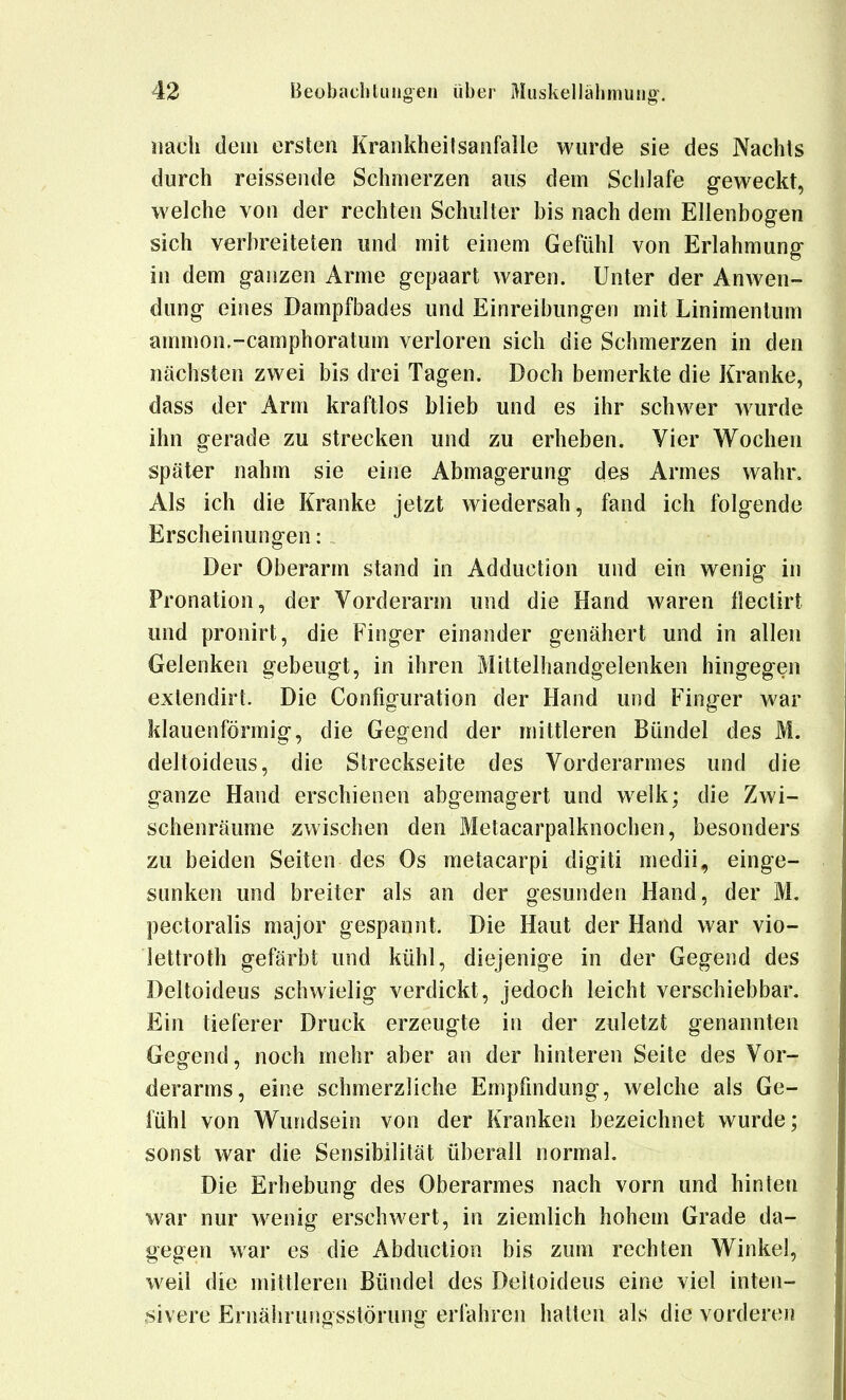 «ach dem ersten Kraiikheitsanfalle wurde sie des Nachls durch reissende Schmerzen aus dem Schlafe geweckt, welche von der rechten Schulter bis nach dem Ellenbogen sich verbreiteten und mit einem Gefühl von Erlahmung in dem ganzen Arme gepaart waren. Unter der Anwen- dung eines Dampfbades und Einreibungen mit Linimentum ammon.-camphoratum verloren sich die Schmerzen in den nächsten zwei bis drei Tagen. Doch bemerkte die Kranke, dass der Arm kraftlos blieb und es ihr schwer w^urde ihn gerade zu strecken und zu erheben. Vier Wochen später nahm sie eine Abmagerung des Armes wahr. Als ich die Kranke jetzt wiedersah, fand ich folgende Erscheinungen: Der Oberarm stand in Adduction und ein wenig in Pronation, der Vorderarm und die Hand waren ilectirt und pronirt, die Finger einander genähert und in allen Gelenken gebeugt, in ihren Mittelhandgelenken hingegen exlendirt. Die Configuration der Hand und Finger war klauenförmig, die Gegend der mittleren Bündel des M. deltoideus, die Streckseite des Vorderarmes und die ganze Hand erschienen abgemagert und w^elk; die Zwi- schenräume zwischen den Metacarpalknochen, besonders zu beiden Seiten des Os metacarpi digiti medii, einge- sunken und breiter als an der gesunden Hand, der M. pectoralis major gespannt. Die Haut der Hand war vio- lettroth gefärbt und kühl, diejenige in der Gegend des Deltoideus schwielig verdickt, jedoch leicht verschiebbar. Ein tieferer Druck erzeugte in der zuletzt genannten Gegend, noch mehr aber an der hinteren Seite des Vor- derarms, eine schmerzliche Empfindung, welche als Ge- fühl von Wundsein von der Kranken bezeichnet wurde; sonst war die Sensibilität überall normal. Die Erhebung des Oberarmes nach vorn und hinten war nur wenig erschwert, in ziemlich hohem Grade da- gegen war es die Abduclion bis zum rechten Winkel, weil die mittleren Bündel des Deltoideus eine viel inten- sivere Ernährungsstörung erfahren hatten als die vorderen