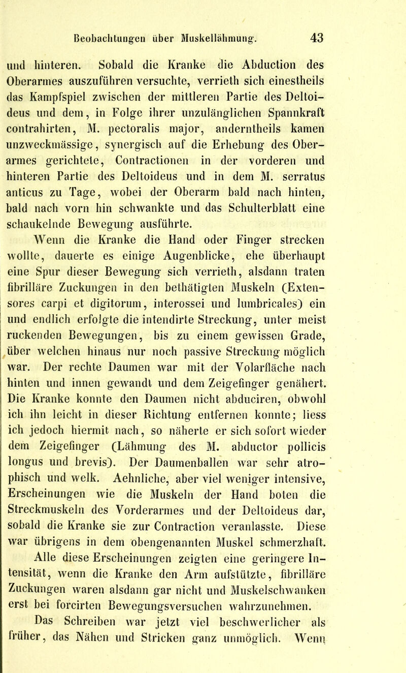 und hinteren. Sobald die Kranke die Abduction des Oberarmes auszuführen versuchte, verrieth sich einestheils das Kampfspiel zwischen der mittleren Partie des Deltoi- deus und dem, in Folge ihrer unzulänglichen Spannkraft Contrahirten, M. pectoralis major, anderntheils kamen unzweckmässige, synergisch auf die Erhebung des Ober- armes gerichtete, Contractionen in der vorderen und hinteren Partie des Deltoideus und in dem M. serratus anticus zu Tage, wobei der Oberarm bald nach hinten, bald nach vorn hin schwankte und das Schulterblatt eine schaukelnde Bewegung ausführte. Wenn die Kranke die Hand oder Finger strecken wollte, dauerte es einige Augenblicke, ehe überhaupt eine Spur dieser Bew^egung sich verrieth, alsdann traten fibrilläre Zuckungen in den bethätigten Muskeln (Exten- sores carpi et digitorum, interossei und lumbricales) ein und endlich erfolgte die intendirte Streckung, unter meist ruckenden Bewegungen, bis zu einem gewissen Grade, über welchen hinaus nur noch passive Streckung möglich war. Der rechte Daumen war mit der Volarfläche nach hinten und innen gewandt und dem Zeigefinger genähert. Die Kranke konnte den Daumen nicht abduciren, obwohl ich ihn leicht in dieser Richtung entfernen konnte; Hess ich jedoch hiermit nach, so näherte er sich sofort wieder dem Zeigefinger (Lähmung des M. abductor pollicis longus und brevis). Der Daumenballen war sehr atro- phisch und welk. Aehnliche, aber viel weniger intensive, Erscheinungen wie die Muskeln der Hand boten die Streckmuskeln des Vorderarmes und der Deltoideus dar, sobald die Kranke sie zur Contraction veranlasste. Diese war übrigens in dem obengenannten Muskel schmerzhaft. Alle diese Erscheinungen zeigten eine geringere In- tensität, wenn die Kranke den Arm aufstützte, fibrilläre Zuckungen waren alsdann gar nicht und Muskelschwanken erst bei forcirten Bewegungsversuchen wahrzunehmen. Das Schreiben war jetzt viel beschwerlicher als iVüher, das Nähen und Stricken ganz unmöglich. Wenn