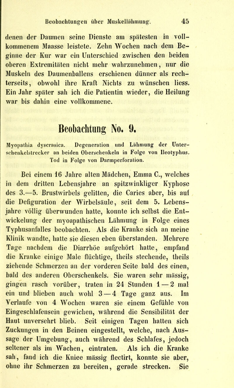 denen der Daumen seine Dienste am spätesten in voll- kommenem Maasse leistete. Zehn Wochen nach dem Be- ginne der Kur war ein Unterschied zwischen den beiden oberen Extremitäten nicht mehr wahrzunehmen, nur die Muskeln des Daumenballens erschienen dünner als rech- terseits, obwohl ihre Kraft Nichts zu wünschen Hess, Ein Jahr später sah ich die Patientin wieder, die Heilung war bis dahin eine vollkommene. Beobachtung No. 9, Myopathia dyscrasica. Degeneration und Lähmung der Unter- schenkelstrecker an beiden Oberschenkeln in Folge von Ileotyphus, Tod in Folge von Darmperforation. Bei einem 16 Jahre alten Mädchen, Emma C, welches in dem dritten Lebensjahre an spitzwinkliger Kyphose des 3.—5. Brustwirbels gelitten, die Caries aber, bis auf die Defiguration der Wirbelsäule, seit dem 5. Lebens- jahre völlig überwunden hatte, konnte ich selbst die Ent- wickelung der myoapathischen Lähmung in Folge eines Typhusanfalles beobachten. Als die Kranke sich an meine Klinik Avandte, hatte sie diesen eben überstanden. Mehrere Tage nachdem die Diarrhöe aufgehört hatte, empfand die Kranke einige Male flüchtige, theils stechende, theils ziehende Schmerzen an der vorderen Seite bald des einen, bald des anderen Oberschenkels. Sie waren sehr mässig, gingen rasch vorüber, traten in 24 Stunden 1 — 2 mal ein und blieben auch wohl 3 — 4 Tage ganz aus. Im Verlaufe von 4 Wochen waren sie einem Gefühle von Eingeschlafensein gewichen, während die Sensibilität der Haut unversehrt blieb. Seit einigen Tagen hatten sich Zuckungen in den Beinen eingestellt, welche, nach Aus- sage der Umgebung, auch während des Schlafes, jedoch seltener als im Wachen, eintraten. Als ich die Kranke sah, fand ich die Kniee mässig flectirt, konnte sie aber, ohne ihr Schmerzen zu bereiten, gerade strecken. Sie