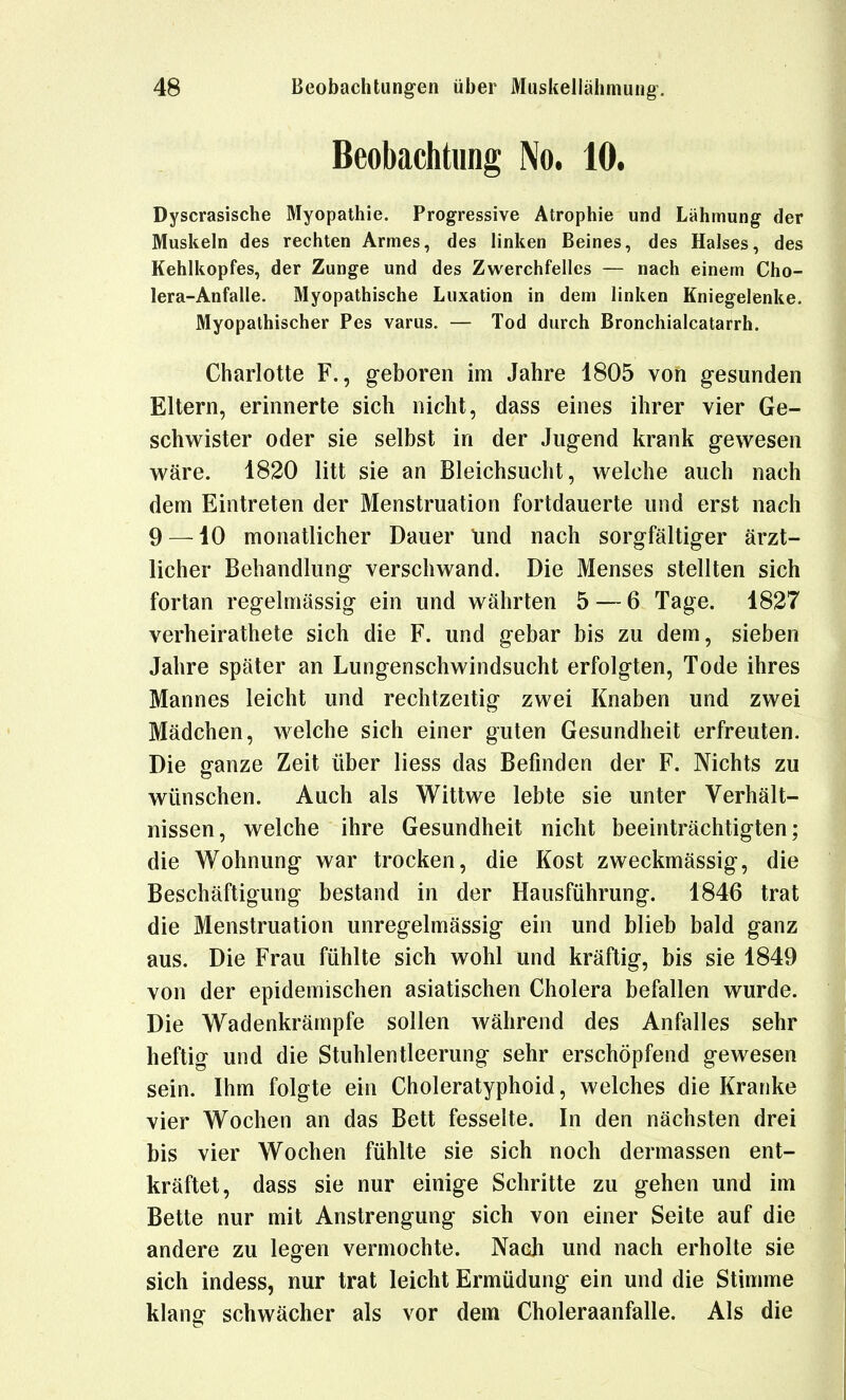 Beobachtung No, 10, Dyscrasische Myopathie. Progressive Atrophie und Lähmung der Muskeln des rechten Armes, des linken Beines, des Halses, des Kehlkopfes, der Zunge und des Zwerchfelles — nach einem Cho- lera-Anfälle. Myopathische Luxation in dem linken Kniegelenke. Myopathischer Pes varus. — Tod durch Bronchialcatarrh. Charlotte F., geboren im Jahre 1805 von gesunden Eltern, erinnerte sich nicht, dass eines ihrer vier Ge- schw^ister oder sie selbst in der Jugend krank gewesen wäre. 1820 litt sie an Bleichsucht, welche auch nach dem Eintreten der Menstruation fortdauerte und erst nach 9 —10 monatlicher Dauer Und nach sorgfältiger ärzt- licher Behandlung verschwand. Die Menses stellten sich fortan regelmässig ein und währten 5 — 6 Tage. 1827 verheirathete sich die F. und gebar bis zu dem, sieben Jahre später an Lungenschwindsucht erfolgten, Tode ihres Mannes leicht und rechtzeitig zwei Knaben und zwei Mädchen, welche sich einer guten Gesundheit erfreuten. Die ganze Zeit über Hess das Befinden der F. Nichts zu wünschen. Auch als Wittwe lebte sie unter Verhält- nissen, welche ihre Gesundheit nicht beeinträchtigten; die Wohnung war trocken, die Kost zweckmässig, die Beschäftigung bestand in der Hausführung. 1846 trat die Menstruation unregelmässig ein und blieb bald ganz aus. Die Frau fühlte sich wohl und kräftig, bis sie 1849 von der epidemischen asiatischen Cholera befallen wurde. Die Wadenkrämpfe sollen während des Anfalles sehr heftig und die Stuhlentleerung sehr erschöpfend gewesen sein. Ihm folgte ein Choleratyphoid, welches die Kranke vier Wochen an das Bett fesselte. In den nächsten drei bis vier Wochen fühlte sie sich noch dermassen ent- kräftet, dass sie nur einige Schritte zu gehen und im Bette nur mit Anstrengung sich von einer Seite auf die andere zu legen vermochte. Nach und nach erholte sie sich indess, nur trat leicht Ermüdung ein und die Stimme klang schwächer als vor dem Choleraanfalle. Als die