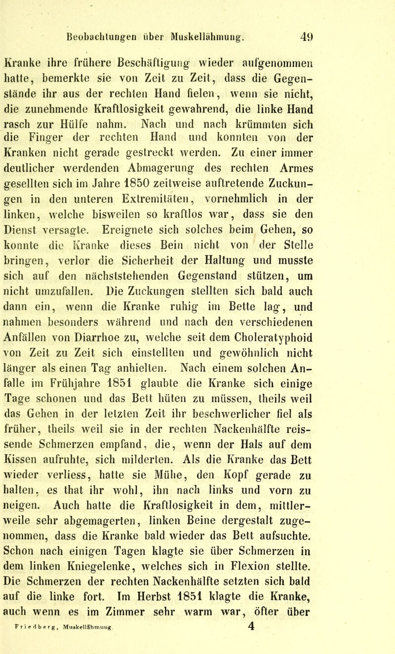 Kranke ihre frühere Beschäftigung wieder aufgenommen hatte, bemerkte sie von Zeit zu Zeit, dass die Gegen- stände ihr aus der rechten Hand fielen, wenn sie nicht, die zunehmende Kraftlosigkeit gewahrend, die linke Hand rasch zur Hülfe nahm. Nach und nach krümmten sich die Finger der rechten Hand und konnten von der Kranken nicht gerade gestreckt werden. Zu einer immer deutlicher werdenden Abmagerung des rechten Armes gesellten sich im Jahre 1850 zeitweise auftretende Zuckun- gen in den unteren Extremitäten, vornehmlich in der linken, welche bisweilen so kraftlos war, dass sie den Dienst versagte. Ereignete sich solches beim Gehen, so konnte die Kranke dieses Bein nicht von der Stelle bringen, verlor die Sicherheit der Haltung und musste sich auf den nächststehenden Gegenstand stützen, um nicht umzufallen. Die Zuckungen stellten sich bald auch dann ein, wenn die Kranke ruhig im Bette lag, und nahmen besonders während und nach den verschiedenen Anfällen von Diarrhoe zu, welche seit dem Choleratyphoid von Zeit zu Zeit sich einstellten und gewöhnlich nicht länger als einen Tag anhielten. Nach einem solchen An- falle im Frühjahre 1851 glaubte die Kranke sich einige Tage schonen und das Bett hüten zu müssen, theils weil das Gehen in der letzten Zeit ihr beschwerlicher fiel als früher, theils weil sie in der rechten Nackenhälfte reis- sende Schmerzen empfand, die, wenn der Hals auf dem Kissen aufruhte, sich milderten. Als die Kranke das Bett wieder verliess, hatte sie Mühe, den Kopf gerade zu halten, es that ihr wohl, ihn nach links und vorn zu neigen. Auch hatte die Kraftlosigkeit in dem, mittler- weile sehr abgemagerten, linken Beine dergestalt zuge- nommen, dass die Kranke bald wieder das Bett aufsuchte. Schon nach einigen Tagen klagte sie über Schmerzen in dem linken Kniegelenke, welches sich in Flexion stellte. Die Schmerzen der rechten Nackenhälfte setzten sich bald auf die linke fort. Im Herbst 1851 klagte die Kranke, auch wenn es im Zimmer sehr warm war, öfter über Friedberg, Mugkellähmung. 4