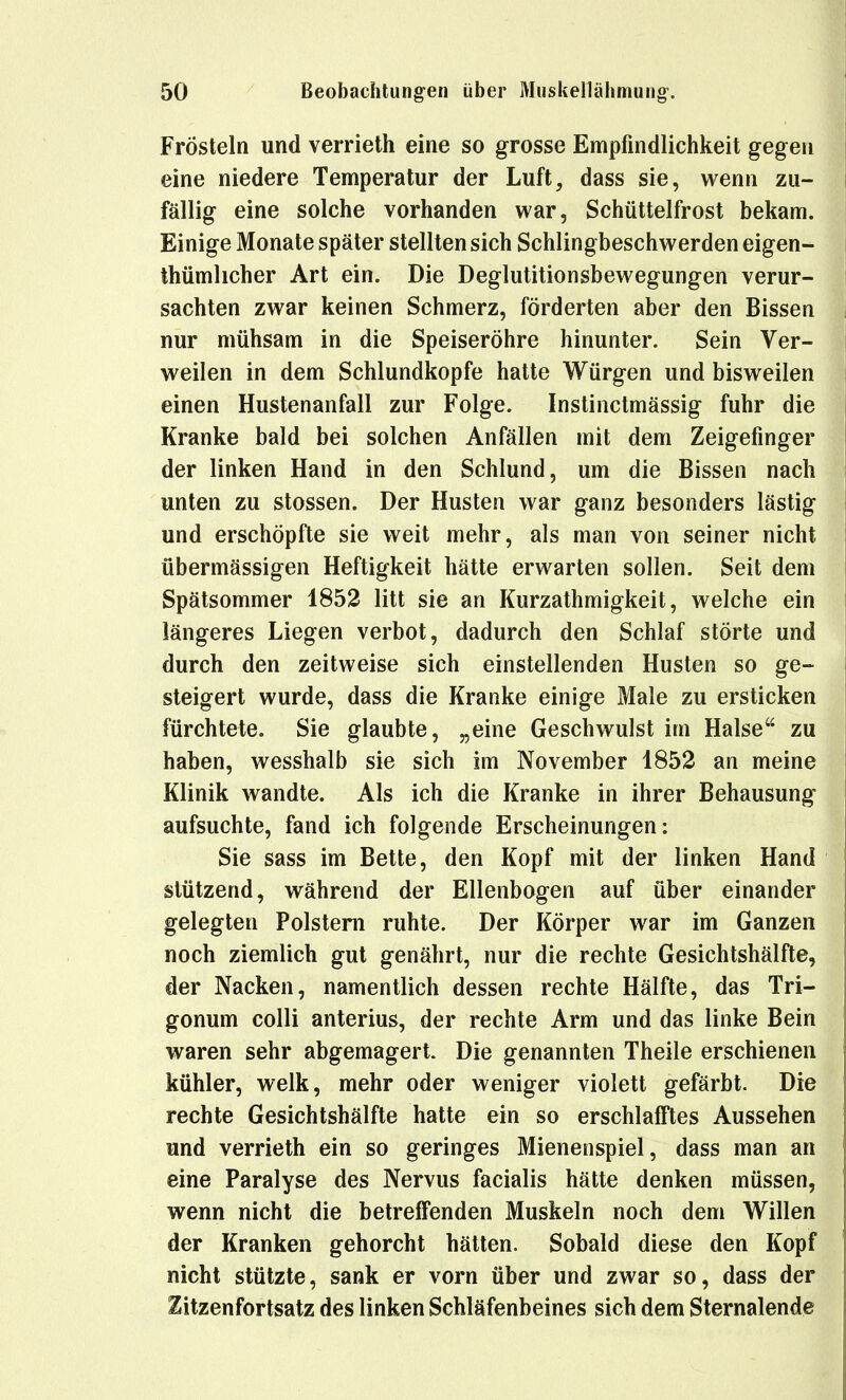 Frösteln und verrieth eine so grosse Empfindlichkeit gegen eine niedere Temperatur der Luft, dass sie, wenn zu- fällig eine solche vorhanden war, Schüttelfrost bekam. Einige Monate später stellten sich Schlingbeschwerden eigen- thümlicher Art ein. Die Deglutitionsbewegungen verur- sachten zwar keinen Schmerz, förderten aber den Bissen nur mühsam in die Speiseröhre hinunter. Sein Ver- weilen in dem Schlundkopfe hatte Würgen und bisweilen einen Hustenanfall zur Folge. Instinctmässig fuhr die Kranke bald bei solchen Anfällen mit dem Zeigefinger der linken Hand in den Schlund, um die Bissen nach unten zu stossen. Der Husten war ganz besonders lästig und erschöpfte sie weit mehr, als man von seiner nicht übermässigen Heftigkeit hätte erwarten sollen. Seit dem Spätsommer 1852 litt sie an Kurzathmigkeit, welche ein längeres Liegen verbot, dadurch den Schlaf störte und durch den zeitweise sich einstellenden Husten so ge- steigert wurde, dass die Kranke einige Male zu ersticken fürchtete. Sie glaubte, „eine Geschwulst im Halse zu haben, wesshalb sie sich im November 1852 an meine Klinik wandte. Als ich die Kranke in ihrer Behausung aufsuchte, fand ich folgende Erscheinungen: Sie sass im Bette, den Kopf mit der linken Hand stützend, während der Ellenbogen auf über einander gelegten Polstern ruhte. Der Körper war im Ganzen noch ziemlich gut genährt, nur die rechte Gesichtshälfte, der Nacken, namentlich dessen rechte Hälfte, das Tri- gonum colli anterius, der rechte Arm und das linke Bein waren sehr abgemagert. Die genannten Theile erschienen kühler, welk, mehr oder weniger violett gefärbt. Die rechte Gesichtshälfte hatte ein so erschlafftes Aussehen und verrieth ein so geringes Mienenspiel, dass man an eine Paralyse des Nervus facialis hätte denken müssen, wenn nicht die betreifenden Muskeln noch dem Willen der Kranken gehorcht hätten. Sobald diese den Kopf nicht stützte, sank er vorn über und zwar so, dass der Zitzenfortsatz des linken Schläfenbeines sich dem Sternalende