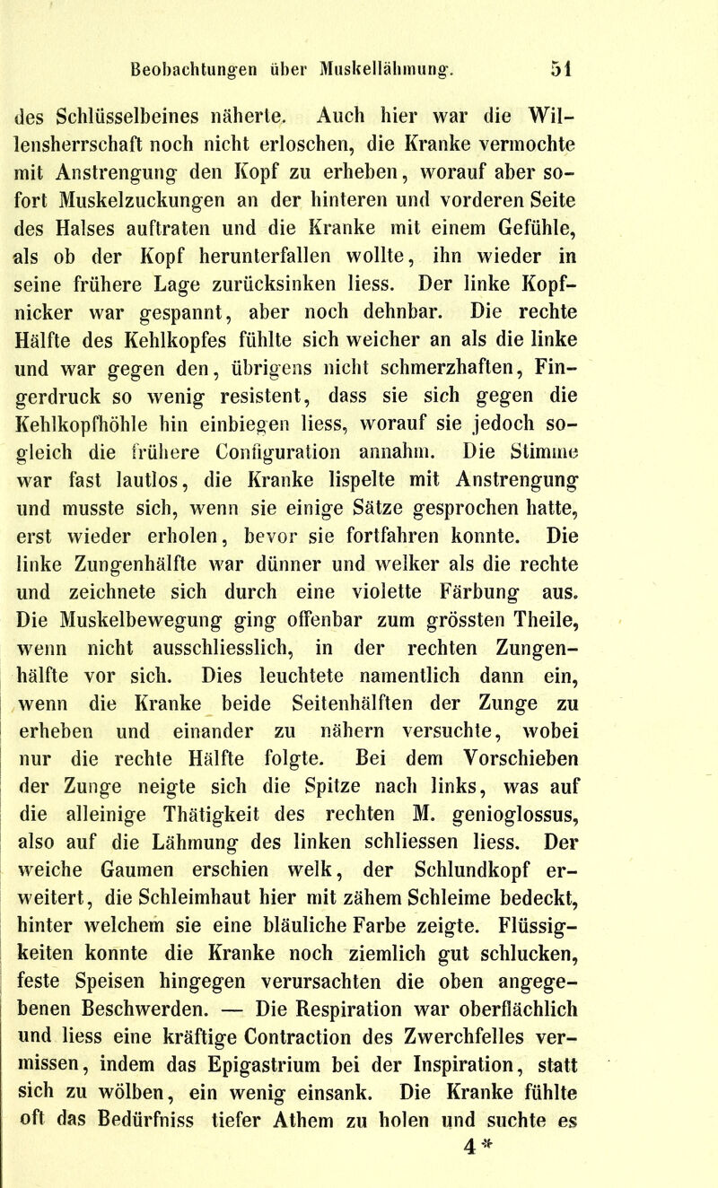 des Schlüsselbeines näherte. Auch hier war die Wil- lensherrschaft noch nicht erloschen, die Kranke vermochte mit Anstrengung den Kopf zu erheben, worauf aber so- fort Muskelzuckungen an der hinteren und vorderen Seite des Halses auftraten und die Kranke mit einem Gefühle, als ob der Kopf herunterfallen wollte, ihn wieder in seine frühere Lage zurücksinken Hess. Der linke Kopf- nicker war gespannt, aber noch dehnbar. Die rechte Hälfte des Kehlkopfes fühlte sich weicher an als die linke und war gegen den, übrigens nicht schmerzhaften, Fin- gerdruck so wenig resistent, dass sie sich gegen die Kehlkopfhöhle hin einbiegen liess, worauf sie jedoch so- gleich die frühere Configuration annahm. Die Stimme war fast lautlos, die Kranke lispelte mit Anstrengung und musste sich, wenn sie einige Sätze gesprochen hatte, erst wieder erholen, bevor sie fortfahren konnte. Die linke Zungenhälfte war dünner und welker als die rechte und zeichnete sich durch eine violette Färbung aus. Die Muskelbewegung ging offenbar zum grössten Theile, wenn nicht ausschliesslich, in der rechten Zungen- hälfte vor sich. Dies leuchtete namentlich dann ein, wenn die Kranke beide Seitenhälften der Zunge zu erheben und einander zu nähern versuchte, wobei nur die rechte Hälfte folgte. Bei dem Vorschieben der Zunge neigte sich die Spitze nach links, was auf die alleinige Thätigkeit des rechten M. genioglossus, also auf die Lähmung des linken schliessen liess. Der weiche Gaumen erschien welk, der Schlundkopf er- weitert, die Schleimhaut hier mit zähem Schleime bedeckt, hinter welchem sie eine bläuliche Farbe zeigte. Flüssig- keiten konnte die Kranke noch ziemlich gut schlucken, feste Speisen hingegen verursachten die oben angege- benen Beschwerden. — Die Respiration war oberflächlich und liess eine kräftige Contraction des Zwerchfelles ver- missen, indem das Epigastrium bei der Inspiration, statt sich zu wölben, ein wenig einsank. Die Kranke fühlte oft das Bedürfniss tiefer Athem zu holen und suchte es 4*