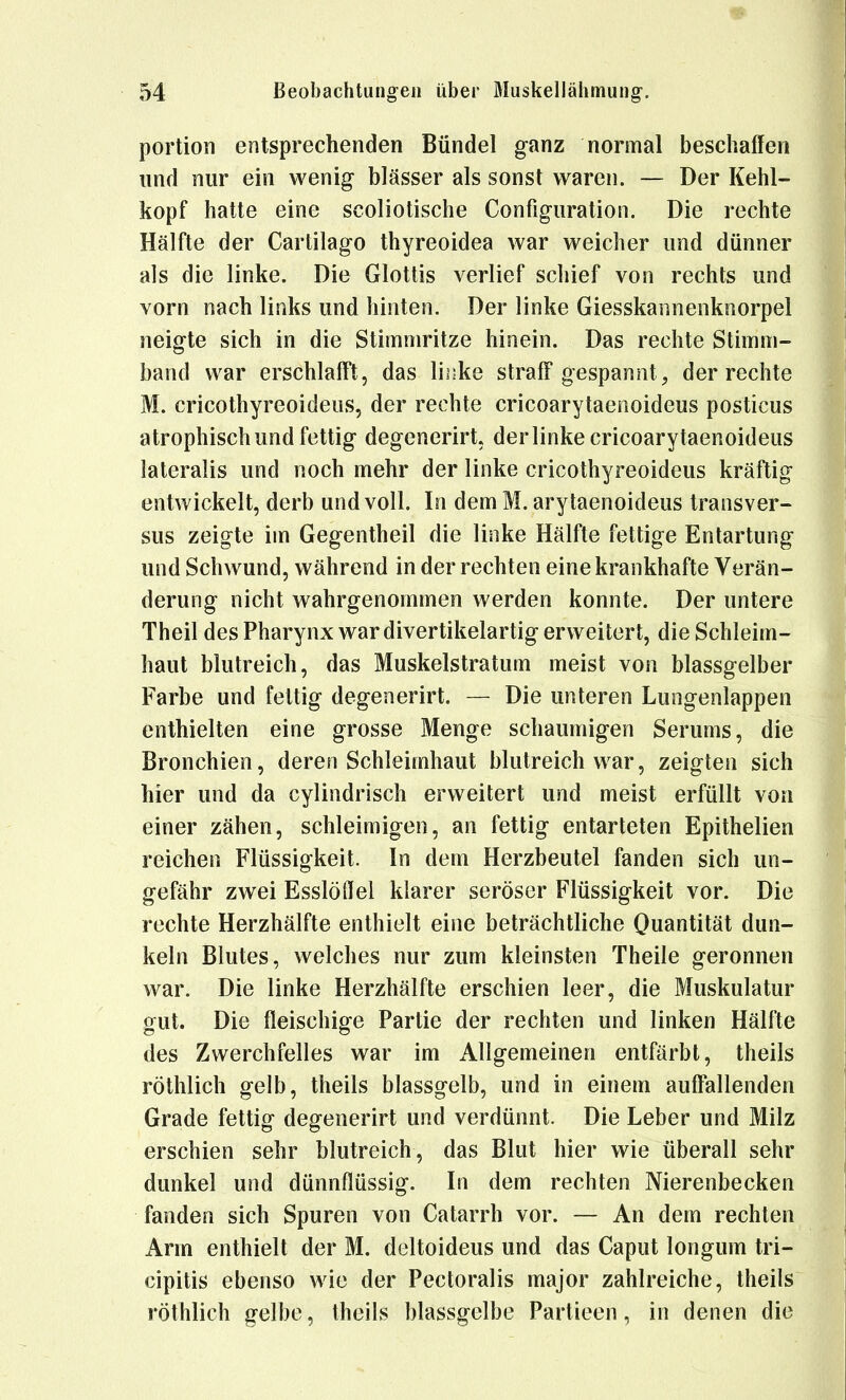 portion entsprechenden Bündel ganz normal beschaffen lind nur ein wenig blässer als sonst waren. — Der Kehl- kopf hatte eine scoliotische Configiiration. Die rechte Hälfte der Cartilago thyreoidea war weicher und dünner als die linke. Die Glottis verlief schief von rechts und vorn nach links und hinten. Der linke Giesskannenknorpel neigte sich in die Stimmritze hinein. Das rechte Stimm- band war erschlafft, das linke straff gespannt, der rechte M. cricothyreoideus, der rechte cricoarytaenoideus posticus atrophisch und fettig degenerirt. der linke cricoarytaenoideus lateralis und noch mehr der linke cricothyreoideus kräftig entwickelt, derb und voll. In dem M. arytaenoideus transver- sus zeigte im Gegentheil die linke Hälfte fettige Entartung und Schwund, während in der rechten eine krankhafte Verän- derung nicht wahrgenommen werden konnte. Der untere Theil des Pharynx war divertikelartig erweitert, die Schleim- haut blutreich, das Muskelstratum meist von blassgelber Farbe und fettig degenerirt. — Die unteren Lungenlappen enthielten eine grosse Menge schaumigen Serums, die Bronchien, deren Schleimhaut blutreich war, zeigten sich hier und da cylindrisch erweitert und meist erfüllt von einer zähen, schleimigen, an fettig entarteten Epithelien reichen Flüssigkeit. In dem Herzbeutel fanden sich un- gefähr zwei Esslöflei klarer seröser Flüssigkeit vor. Die rechte Herzhälfte enthielt eine beträchtliche Quantität dun- keln Blutes, welches nur zum kleinsten Theile geronnen war. Die linke Herzhälfte erschien leer, die Muskulatur gut. Die fleischige Partie der rechten und linken Hälfte des Zwerchfelles war im Allgemeinen entfärbt, theils röthlich gelb, theils blassgelb, und in einem auffallenden Grade fettig degenerirt und verdünnt. Die Leber und Milz erschien sehr blutreich, das Blut hier wie überall sehr dunkel und dünnflüssig. In dem rechten Nierenbecken fanden sich Spuren von Catarrh vor. — An dem rechten Arm enthielt der M. deltoideus und das Caput longum tri- cipitis ebenso wie der Pectoralis major zahlreiche, theils röthlich gelbe, theils blassgelbe Partieen, in denen die