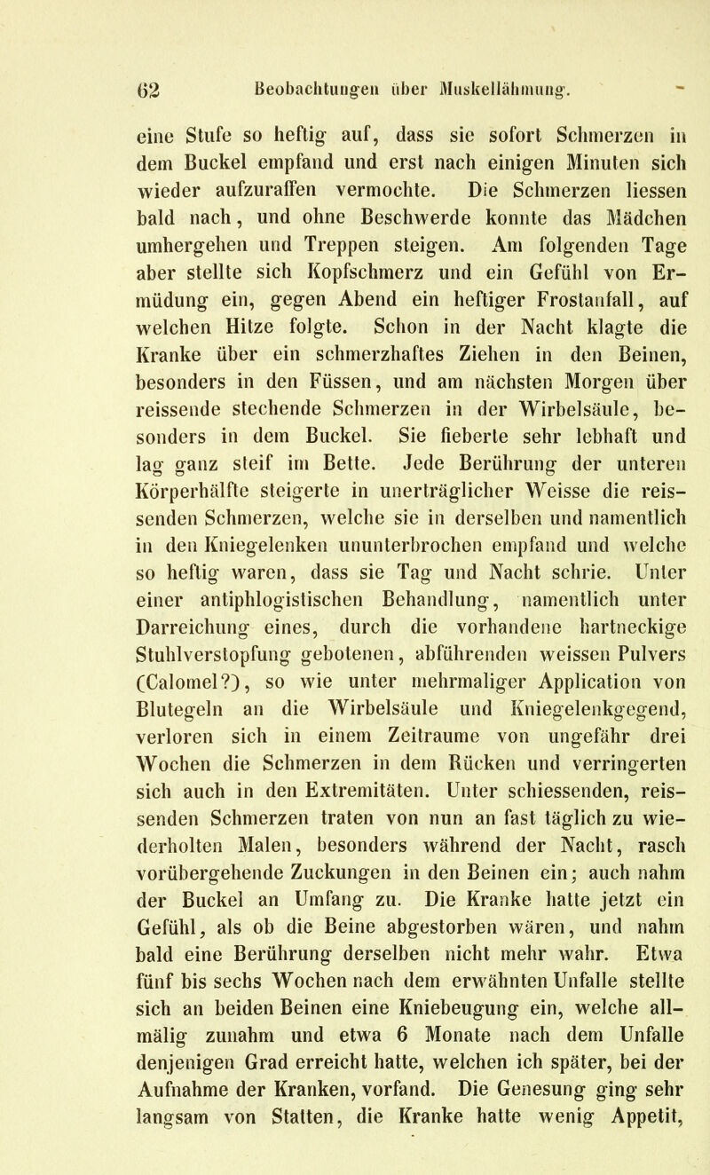 eine Stufe so heftig auf, dass sie sofort Schmerzen in dem Buckel empfand und erst nach einigen Minuten sich wieder aufzuraffen vermochte. Die Schmerzen liessen bald nach, und ohne Beschwerde konnte das Mädchen umhergehen und Treppen steigen. Am folgenden Tage aber stellte sich Kopfschmerz und ein Gefühl von Er- müdung ein, gegen Abend ein heftiger Frostanfall, auf welchen Hitze folgte. Schon in der Nacht klagte die Kranke über ein schmerzhaftes Ziehen in den Beinen, besonders in den Füssen, und am nächsten Morgen über reissende stechende Schmerzen in der Wirbelsäule, be- sonders in dem Buckel. Sie fieberte sehr lebhaft und lag ganz steif im Bette. Jede Berührung der unteren Körperhälfte steigerte in unerträglicher Weisse die reis- senden Schmerzen, welche sie in derselben und namentlich in den Kniegelenken ununterbrochen empfand und welche so heftig waren, dass sie Tag und Nacht schrie. Unter einer antiphlogistischen Behandlung, namentlich unter Darreichung eines, durch die vorhandene hartneckige Stuhlverstopfung gebotenen, abführenden weissen Pulvers (Calomel?), so wie unter mehrmaliger Application von Blutegeln an die Wirbelsäule und Kniegelenkgegend, verloren sich in einem Zeiträume von ungefähr drei Wochen die Schmerzen in dem Rücken und verringerten sich auch in den Extremitäten. Unter schiessenden, reis- senden Schmerzen traten von nun an fast täglich zu wie- derholten Malen, besonders während der Nacht, rasch vorübergehende Zuckungen in den Beinen ein; auch nahm der Buckel an Umfang zu. Die Kranke hatte jetzt ein Gefühl, als ob die Beine abgestorben wären, und nahm bald eine Berührung derselben nicht mehr wahr. Etwa fünf bis sechs Wochen nach dem erwähnten Unfälle stellte sich an beiden Beinen eine Kniebeugung ein, welche all- mäliff zunahm und etwa 6 Monate nach dem Unfälle denjenigen Grad erreicht hatte, welchen ich später, bei der Aufnahme der Kranken, vorfand. Die Genesung ging sehr langsam von Stalten, die Kranke hatte wenig Appetit,