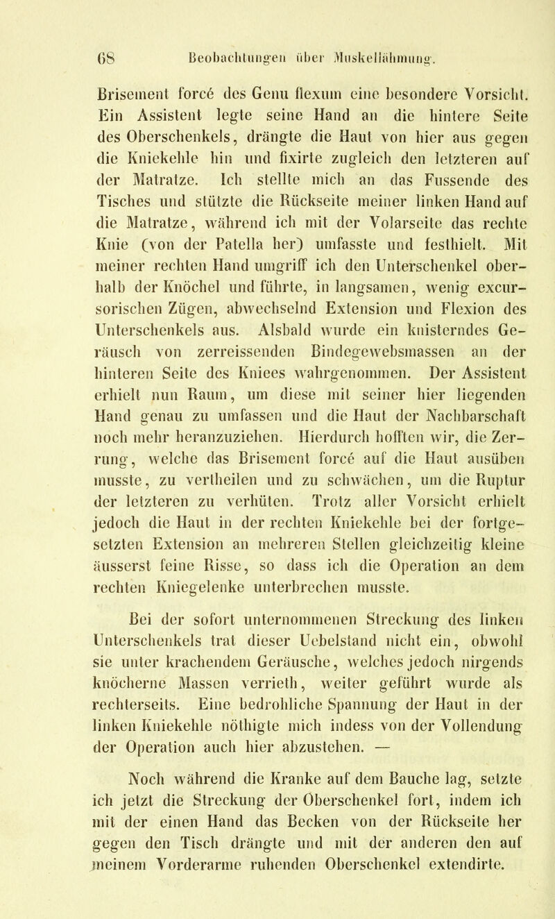 Briseinent forc6 des Geiiu flexum eine besondere Vorsicht. Ein Assistent legte seine Hand an die hintere Seite des Oberschenkels, drängte die Haut von bier aus gegen die Kniekeble hin und fixirte zugleich den letzteren auf der Matratze. Ich stellte mich an das Fussende des Tisches und stützte die Rückseite meiner linken Hand auf die Matratze, während ich mit der Volarseite das rechte Knie (von der Patella ber) umfasste und festhielt. Mit meiner recbten Hand umgriff icb den Unterscbenkel ober- balb der Knöcbel und führte, in langsamen, wenig excur- sorisclien Zügen, abwechselnd Extension und Flexion des Unterschenkels aus. Alsbald wurde ein knisterndes Ge- räusch von zerreissenden Bindegewebsmassen an der hinteren Seite des Kniees wahrgenommen. Der Assistent erhielt nun Raum, um diese mit seiner hier liegenden Hand genau zu umfassen und die Haut der Nachbarschaft noch mehr heranzuziehen. Hierdurch hofften wir, die Zer- rung' welche das Brisement force auf die Haut ausüben musste, zu vertheilen und zu schwächen, um die Ruptur der letzteren zu verhüten. Trotz aller Vorsicht erhielt jedoch die Haut in der rechten Kniekehle bei der fortge- setzten Extension an mehreren Stellen gleichzeitig kleine äusserst feine Risse, so dass ich die Operation an dem rechten Kniegelenke unterbrechen musste. Bei der sofort unternommenen Streckung des linken Unterschenkels trat dieser Uobelstand nicht ein, obwohl sie unter krachendem Geräusche, welches jedoch nirgends knöcherne Massen verrieth, weiter geführt wurde als rechterseits. Eine bedrohliche Spannung der Haut in der linken Kniekehle nöthigte mich indess von der Vollendung der Operation auch hier abzustehen. — Noch während die Kranke auf dem Bauche lag, setzte ich jetzt die Streckung der Oberschenkel fort, indem ich mit der einen Hand das Becken von der Rückseite her gegen den Tisch drängte und mit der anderen den auf meinem Vorderarme ruhenden Oberschenkel extendirte.