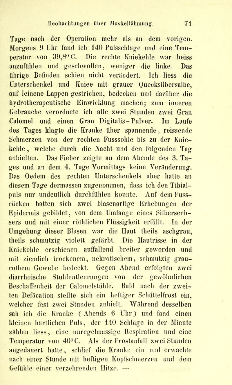 Tage nach der Operation mehr als an dem vorioen. Morg-ens 9 Uhr fand ich 140 Pulsschläge und eine Tem- peratur von 39,8*> C. Die rechte Kniekehle war heiss anzufühlen und geschwollen, weniger die linke. Das übrige Befinden schien nicht verändert. Ich liess die Unterschenkel und Kniee mit grauer Quecksilbersalbe, auf leinene Lappen gestrichen, bedecken und darüber die hydrotherapeutische Einwicklung machen; zum inneren Gebrauche verordnete ich alle zwei Stunden zwei Gran Calomel und einen Gran Digitalis-Pulver. Im Laufe des Tages klagte die Kranke über spannende, reissende Schmerzen von der rechten Fusssohle bis zu der Knie- kehle , welche durch die Nacht und den folgenden Tag anhielten. Das Fieber zeigte an dem Abende des 3. Ta- ges und an dem 4. Tage Vormittags keine Veränderung. Das Oedem des rechten Unterschenkels aber hatte an diesem Tage dermassen zugenommen, dass ich den Tibial- puls nur undeutlich durchfühlen konnte. Auf dem Fuss- rücken hatten sich zwei blasenartige Erhebungen der Epidermis gebildet, von dem Umfange eines Silbersech- sers und mit einer röthlichen Flüssigkeit erfüllt. In der Umgebung dieser Blasen war die Haut theils aschgrau, theils schmutzig violett gefärbt. Die Hautrisse in der Kniekehle erschienen auffallend breiter geworden und mit ziemlich trockenem, nekrotischem, schmutzig grau- rothein Gewebe bedeckt. Gegen Abend erfolgten zwei diarrhoische Stuhlentleerungen von der gewöhnlichen Beschaffenheit der Calomelstühle. Bald nach der zwei- ten Defäcation stellte sich ein heftiger Schüttelfrost ein, welcher fast zwei Stunden anhielt. Während desselben sah ich die Kranke (Abends 6 Uhr) und fand einen kleinen härtlichen Puls, der 140 Schläge in der Minute zählen liess, eine unregelmässige Respiration und eine Temperatur von 40*^ C. Als der Froslanfall zwei Stunden angedauert hatte, schlief die Kranke ein und erwachte nach einer Stunde mit heftigen Kopfschmerzen und dem Gefühle einer verzehrenden Hitze. —