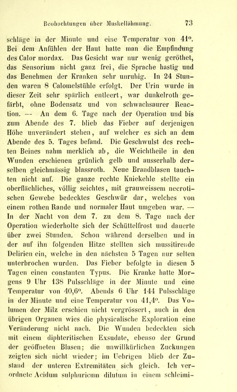 Schläge in der Minulc und eine Temperatur von Bei dem Anfühlen der Haut hatte man die Empfindung- des Calor mordax. Das Gesicht war nur wenig geröthet, das Sensorium nicht ganz frei, die Sprache hastig und das Benehmen der Kranken sehr unruhig. In 24 Stun- den waren 8 Calomelstühle erfolgt. Der Urin wurde in dieser Zeit sehr spärlich entleert, war dunkelroth ge- färbt, ohne Bodensatz und von schwachsaurer Reac- tion. — An dem 6. Tage nach der Operation und bis zum Abende des 7. blieb das Fieber auf derjenigen Höhe unverändert stehen, auf welcher es sich an dem Abende des 5. Tages befand. Die Geschwulst des rech- ten Beines nahm merklich ab^ die Weichtheile in den Wunden erschienen grünlich gelb und ausserhalb der- selben gleichmässig blassroth. Neue Brandblasen tauch- ten nicht auf. Die ganze rechte Kniekehle stellte ein oberflächliches, völlig seichtes, mit grauweissem necroti- schen Gewebe bedecktes Geschwür dar, welches von einem rothen Rande und normaler Haut umgeben war. — In der Nacht von dem 7. zu dem 8. Tage nach der Operation wiederholte sich der Schüttelfrost und dauerte über zwei Stunden. Schon während derselben und in der auf ihn folgenden Hitze stellten sich mussitirende Delirien ein, welche in den nächsten 5 Tagen nur selten unterbrochen wurden. Das Fieber befolgte in diesen 5 Tagen einen constanten Typus. Die Kranke hatte Mor- gens 9 Uhr 138 Pulsschläge in der Minute und eine Temperatur von 40,6^\ Abends 6 Uhr 144 Pulsschläge in der Minute und eine Temperatur von 41,4*\ Das Vo- lumen der Milz erschien nicht vergrÖssert, auch in den übrigen Organen wies die physicalische Exploration eine Veränderung nicht nach. Die Wunden bedeckten sich mit einem diphterilischen Exsudate, ebenso der Grund der geöffneten Blasen; die unwillkürlichen Zuckungen zeigten sich nicht wieder; im Uebrigen blieb der Zu- stand der unteren Extremitäten sich gleich. Ich ver- ordnete Acidum sulphuricum dilutum in einem schloimi™