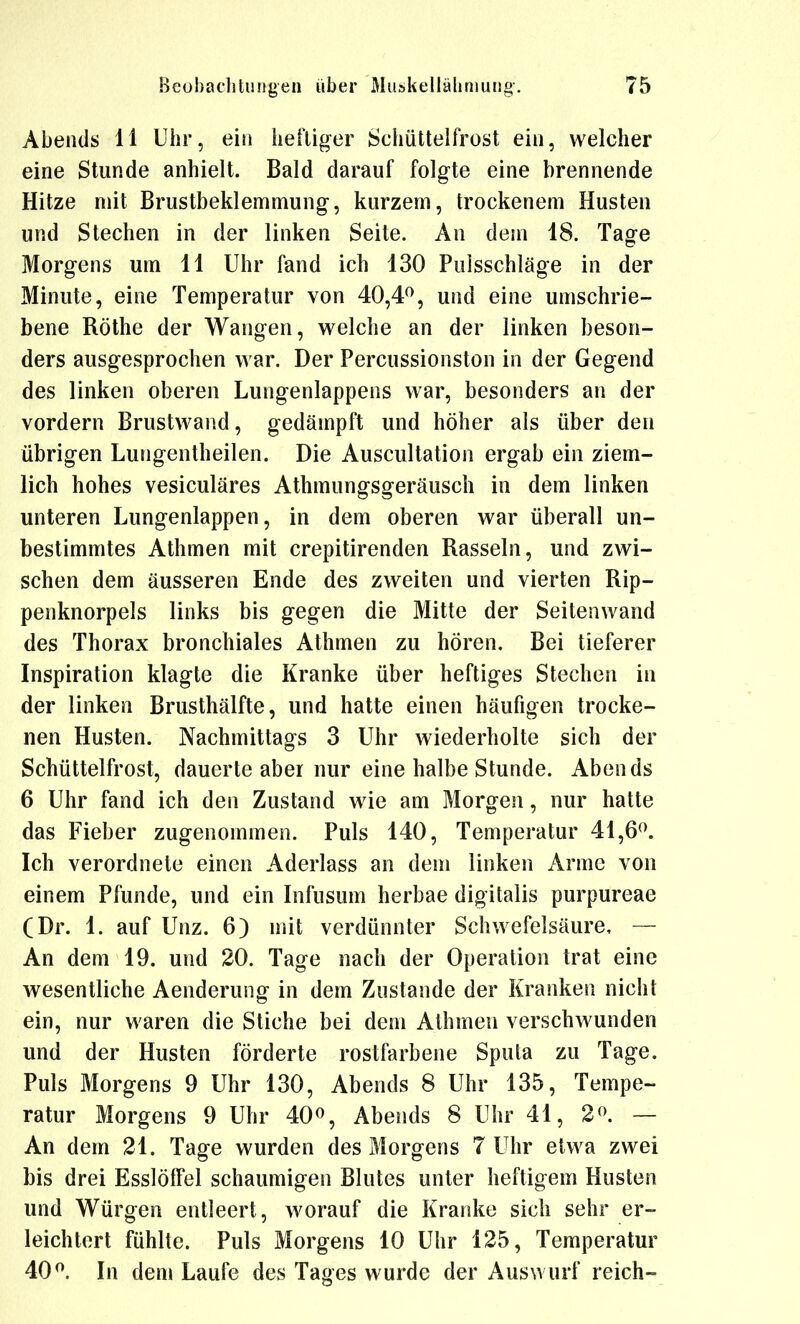 Abends 11 Uhr, ein heiliger Schüttelfrost ein, welcher eine Stunde anhielt. Bald darauf folgte eine brennende Hitze mit Brustbeklemmung, kurzem, trockenem Husten und Stechen in der linken Seite. An dem 18. Tage Morgens um 11 Uhr fand ich 130 Pulsschläge in der Minute, eine Temperatur von 40,4^, und eine umschrie- bene Rothe der Wangen, welche an der linken beson- ders ausgesprochen war. Der Percussionston in der Gegend des linken oberen Lungenlappens war, besonders an der vordem Brustwand, gedämpft und höher als über den übrigen Lungentheilen. Die Auscultation ergab ein ziem- lich hohes vesiculäres Athmungsgeräusch in dem linken unteren Lungenlappen, in dem oberen war überall un- bestimmtes Athmen mit crepitirenden Rasseln, und zwi- schen dem äusseren Ende des zweiten und vierten Rip- penknorpels links bis gegen die Mitte der Seitenwand des Thorax bronchiales Athmen zu hören. Bei tieferer Inspiration klagte die Kranke über heftiges Stechen in der linken Brusthälfte, und hatte einen häufigen trocke- nen Husten. Nachmittags 3 Uhr wiederholte sich der Schüttelfrost, dauerte aber nur eine halbe Stunde. Abends 6 Uhr fand ich den Zustand wie am Morgen, nur hatte das Fieber zugenommen. Puls 140, Temperatur 41,6^. Ich verordnete einen Aderlass an dem linken Arme von einem Pfunde, und ein Infusum herbae digitalis purpureae (Dr. 1. auf Unz. 6) mit verdünnter Schwefelsäure, — An dem 19. und 20. Tage nach der Operation trat eine wesentliche Aenderung in dem Zustande der Kranken nicht ein, nur waren die Stiche bei dem Athmen verschwunden und der Husten förderte rostfarbene Sputa zu Tage. Puls Morgens 9 Uhr 130, Abends 8 Uhr 135, Tempe- ratur Morgens 9 Uhr 40^, Abends 8 Uhr 41, 2^. — An dem 21. Taffe wurden des Morgens 7 Uhr etwa zwei bis drei Esslöifel schaumigen Blutes unter heftigem Husten und Würgen entleert, worauf die Kranke sich sehr er- leichtert fühlte. Puls Morgens 10 Uhr 125, Temperatur 40. In dem Laufe des Tages wurde der Auswurf reich-