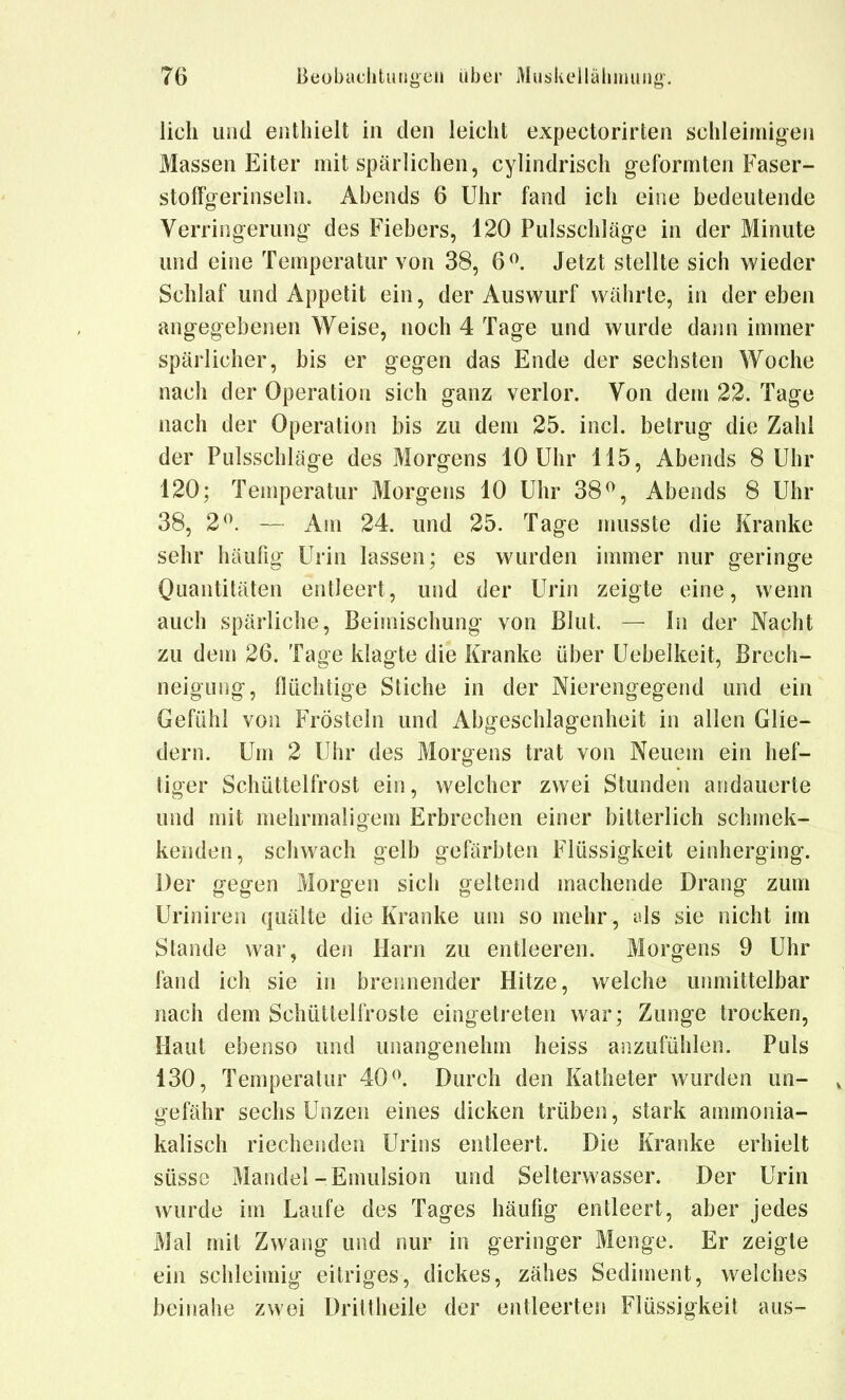 lieh luid enthielt in den leicht expectorirten schleimigen Massen Eiter mit spärlichen, cylindrisch geformten Faser- stoffgerinseln. Abends 6 Uhr fand ich eine bedeutende Verringerung des Fiebers, 120 Pulsschläge in der Minute und eine Temperatur von 38, 6^. Jetzt stellte sich wieder Schlaf und Appetit ein, der Auswurf währte, in der eben angegebenen Weise, noch 4 Tage und wurde dann immer spärlicher, bis er gegen das Ende der sechsten Woche nach der Operation sich ganz verlor. Von dem 22. Tage nach der Operation bis zu dem 25. incl. betrug die Zahl der Pulsschläge des Morgens 10 Uhr 115, Abends 8 Uhr 120; Temperatur Morgens 10 Uhr 38^ Abends 8 Uhr 38, 2^. — Am 24. und 25. Tage musste die Kranke sehr häufig Urin lassen; es wurden immer nur geringe Quantitäten entleert, und der Urin zeigte eine, wenn auch spärliche, Beimischung von Blut. — In der Nacht zu dem 26. Tage klagte die Kranke über Uebelkeit, Brech- neigung, flüchtige Stiche in der Nierengegend und ein Gefühl von Frösteln und Abgeschlagenheit in allen Glie- dern. Um 2 Uhr des Morgens trat von Neuem ein hef- tiger Schüttelfrost ein, welcher zwei Stunden andauerte und mit mehrmaligem Erbrechen einer bitterlich schmek- kenden, schwach gelb gefärbten Flüssigkeit einherging. Der gegen Morgen sich geltend machende Drang zum Uriniren quälte die Kranke um so mehr , als sie nicht im Stande war, den Harn zu entleeren. Morgens 9 Uhr fand ich sie in brennender Hitze, welche unmittelbar nach dem Schüttelfroste eingetreten war; Zunge trocken. Haut ebenso und unangenehm heiss anzufühlen. Puls 130, Temperatur 40 Durch den Katheter wurden un- , gefähr sechs Unzen eines dicken trüben, stark ammonia- kalisch riechenden Urins entleert. Die Kranke erhielt süsse Mandel-Emulsion und Selterwasser. Der Urin wurde im Laufe des Tages häufig entleert, aber jedes Mal mit Zwang und nur in geringer Menge. Er zeigte ein schleimig eitriges, dickes, zähes Sediment, welches beinahe zwei Drittheile der entleerten Flüssigkeit aus-