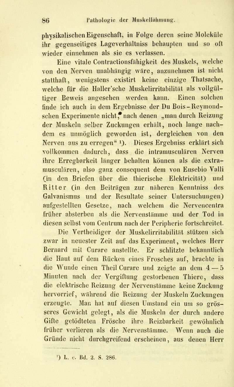 physikalischen Eigenschaft, in Folge deren seine Moleküle ihr gegenseitiges Lageverhältniss behaupten und so oft wieder einnehmen als sie es verlassen. Eine vitale Contractionsfähigkeit des Muskels, welche von den Nerven unabhängig wäre, anzunehmen ist nicht statthaft, wenigstens existirt keine einzige Thatsache, welche für die Haller'sche Muskelirritabilität als vollgül- tiger Beweis angesehen werden kann. Einen solchen hnde ich auch in dem Ergebnisse der Du Bois-Reymond- schen Experimente nicht,*nach denen „man durch Reizung der Muskeln selber Zuckungen erhält, noch lange nach- dem es unmöglich geworden ist, dergleichen von den Nerven aus zu erregen 0- Dieses Ergebniss erklärt sich vollkommen dadurch, dass die intramusculären Nerven ihre Erregbarkeit länger behalten können als die extra- musculären, also ganz consequent dem von Eusebio Valli (in den Briefen über die thierische Elektricität) und Ritter (in den Beiträgen zur näheren Kenntniss des Galvanismus und der Resultate seiner Untersuchungen) aufgestellten Gesetze, nach welchem die Nervencentra früher absterben als die Nervenstämme und der Tod in diesen selbst vom Centrum nach der Peripherie fortschreitet. Die Vertheidiger der Muskelirritabilität stützen sich zwar in neuester Zeit auf das Experiment, welches Herr Bernard mit Curare anstellte. Er schlitzte bekanntlich die Haut auf dem Rücken eines Frosches auf, brachte in die Wunde einen Theil Curare und zeigte an dem 4 — 5 Minuten nach der Vergiftung gestorbenen Thiere, dass die elektrische Reizung der Nervenstämme keine Zuckung hervorrief, während die Reizung der Muskeln Zuckungen erzeugte. Man hat auf diesen Umstand ein um so grös- seres Gewicht gelegt, als die Muskeln der durch andere Gifte getödteten Frösche ihre Reizbarkeit gewöhnlich früher verlieren als die Nervenstämme. Wenn auch die Gründe nicht durchgreifend erscheinen, aus denen Herr 0 L. c. ßd. 2. S. 286,