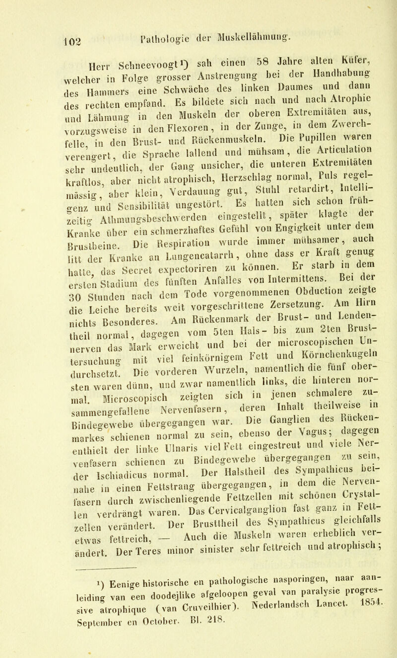 Herr Sclineevoogt») sah einen 58 Jahre alten Kufer, welcher in Folge grosser Anstrengung bei der Handhabung des Hammers eine Schwäche des linken Daumes und dann des rechten empfand. Es bildete sich nach und nach Atrophie und Lähmung in den Muskeln der oberen Extremitäten aus, vorzugsweise in den Flexoren, in der Zunge, in dem Zwerch- felle in den Brust- und Rückenmuskeln, Die Pupillen waren vereno-ert, die Sprache lallend und mühsam, die Articulation sehr undeutlich, der Gang unsicher, die unteren Extremitäten kraftlos, aber nicht atrophisch, Herzschlag normal. Puls regel- mässig, aber klein, Verdauung gut, Stuhl retardirl, Intelli- <.enz und Sensibilität ungestört. Es hatten sich schon fruh- zeitio- Alhmungsbeschwerden eingestellt, später klagte der Krai^ke über ein schmerzhaftes Gefühl von Engigkeit unter dem Brustbeine Die Respiration wurde immer mühsamer, auch litt der Kranke an Lungencatarrh, ohne dass er Kraft genug hatte das Secret expectoriren zu können. Er starb in dem ersten Stadium des fünften Anfalles von Intermittens Bei der 30 Stunden nach dem Tode vorgenommenen Obduction zeigte die Leiche bereits weit vorgeschrittene Zersetzung. Am Hirn nichts Besonderes. Am Rückenmark der Brust- und Lenden- Teil normal, dagegen vom 5ten Hals- bis zum ^ten Brus - „erven das Mark erweicht und bei der microscop.schen Un- tersuchung mit viel feinkörnigem Fett und Kornchenkuge n durchsetzt. Die vorderen Wurzeln, namentlich die fünf ober- sten waren dünn, und zwar namentlich links, die hinteren nor- mal Microscopisch zeigten sich in jenen schmalere zu- sammengefallene Nervenfasern, deren Inhalt tneilweise in Bindegewebe übergegangen war. Die Ganglien des Rücken- markes schienen normal zu sein, ebenso der Vagus, dagegen enthielt der linke Ulnaris viel Fett eingestreut und viele Ner- venfasern schienen zu Bindegewebe übergegangen zu sein, der Ischiadicus normal. Der Halstheil des Sympathicus bei- nahe in einen Fettstrang übergegangen, in dem die Nerven- fasern durch zwischenliegende Fettzellen mit schönen Crysta- len verdrängt waren. Das Cervicalgaoglion fast ganz m Fell- zellen verändert. Der Brusttheil des Sympathicus gleichfalls etwas fettreich, - Auch die Muskeln waren erheblich ver- ändert Der Teres minor sinister sehr fettreich und atrophisch ; 1) Eenicre historische en pathologische nasporingen, iiaar aati- leiding van len doodejhke algeloopen geval van paralysie progres- sive atrophique (van Cruveilhier). Nederlandsch Lancct. 1854. September cn October. Bl. 218.