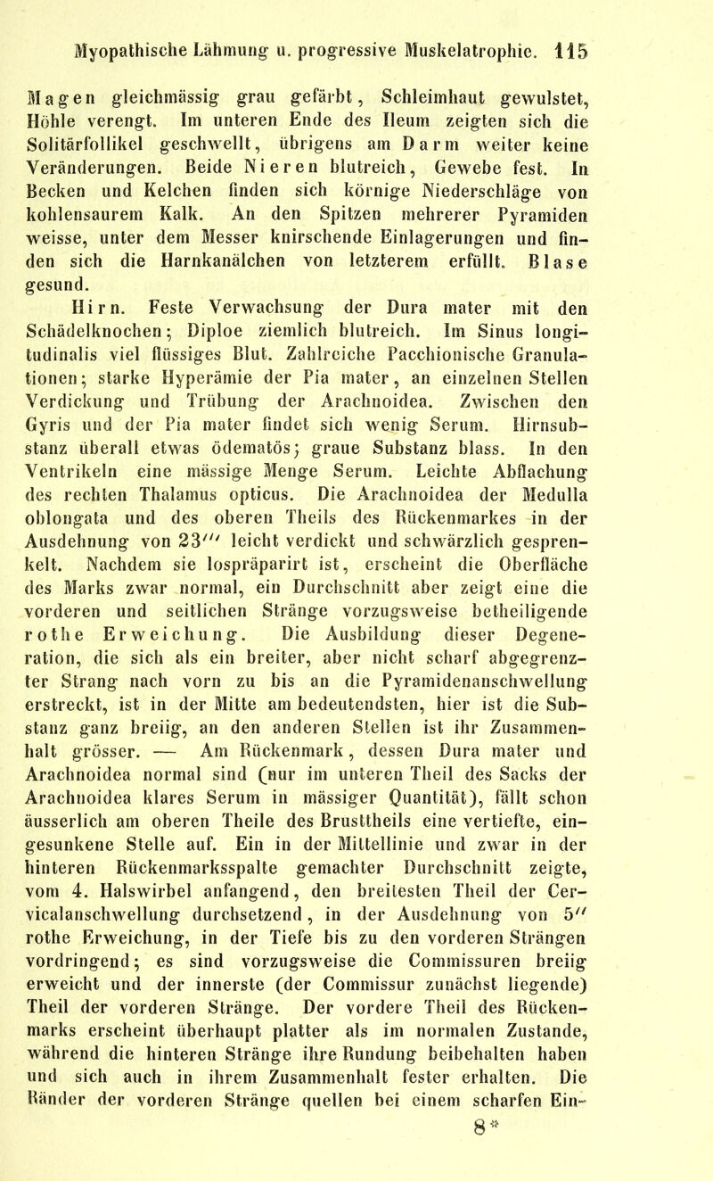 ölagen gleichmässig grau gefärbt, Schleimhaut gewulstet, Höhle verengt. Im unteren Ende des Ileum zeigten sich die Solitärfollikel geschwellt, übrigens am Darm weiter keine Veränderungen. Beide Nieren blutreich, Gewebe fest. In Becken und Kelchen finden sich körnige Niederschläge von kohlensaurem Kalk. An den Spitzen mehrerer Pyramiden weisse, unter dem Messer knirschende Einlagerungen und fin- den sich die Harnkanälchen von letzterem erfüllt. Blase gesund. Hirn. Feste Verwachsung der Dura mater mit den Schädelknochen; Diploe ziemlich blutreich. Im Sinus longi- tudinalis viel flüssiges Blut. Zahlreiche Pacchiooische Granula- tionen; starke Hyperämie der Pia mater, an einzelnen Stellen Verdickung und Trübung der Arachnoidea. Zwischen den Gyris und der Pia mater findet sich wenig Serum. Hirnsub- stanz überall etwas ödematös; graue Substanz blass. In den Ventrikeln eine massige Menge Serum. Leichte Abflachung des rechten Thalamus opticus. Die Arachnoidea der Medulla oblongata und des oberen Theils des Rückenmarkes in der Ausdehnung von 23^ leicht verdickt und schwärzlich gespren- kelt. Nachdem sie lospräparirt ist, erscheint die Oberfläche des Marks zwar normal, ein Durchschnitt aber zeigt eine die vorderen und seitlichen Stränge vorzugsweise betheiligende rot he Erweichung. Die Ausbildung dieser Degene- ration, die sich als ein breiter, aber nicht scharf abgegrenz- ter Strang nach vorn zu bis an die Pyramidenanschwellung erstreckt, ist in der Mitte am bedeutendsten, hier ist die Sub- stanz ganz breiig, an den anderen Stellen ist ihr Zusammen- halt grösser. -— Am Rückenmark, dessen Dura mater und Arachnoidea normal sind (nur im unteren Theil des Sacks der Arachnoidea klares Serum in mässiger Quantität), fällt schon äusserlich am oberen Theile des Brusttheils eine vertiefte, ein- gesunkene Stelle auf. Ein in der öliltellinie und zwar in der hinteren Rückenmarksspalte gemachter Durchschnitt zeigte, vom 4. Halswirbel anfangend, den breitesten Theil der Cer- vicalanschwellung durchsetzend, in der Ausdehnung von 5^' rothe Erweichung, in der Tiefe bis zu den vorderen Strängen vordringend; es sind vorzugsweise die Commissuren breiig erweicht und der innerste (der Commissur zunächst liegende) Theil der vorderen Stränge. Der vordere Theil des Rücken- marks erscheint überhaupt platter als im normalen Zustande, während die hinteren Stränge ihre Rundung beibehalten haben und sich auch in ihrem Zusammenhalt fester erhalten. Die Ränder der vorderen Stränge quellen bei einem scharfen Ein-