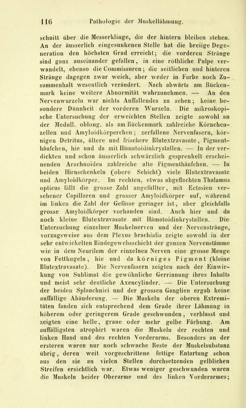 schnitt über die Messerkling-e, die der hintern bleiben stehen. An der äusserlich eing-esunkenen Stelle hat die breiige Dege- neration den höchsten Grad erreicht; die vorderen Stränge sind ganz auseinander gefallen, in eine röthliche Pulpe ver- wandelt, ebenso die Conirnissuren; die seitlichen und hinteren Stränge dagegen zwar weich, aber weder in Farbe noch Zu- ^ sammenhalt wesentlich verändert. Nach abwärts am Rücken- mark keine weitere Abnormität wahrzunehmen. — An den Nervenwurzeln war nichts Auffallendes zu sehen; keine be- sondere Dünnheit der vorderen Wurzeln. Die mikroskopi- sche Untersuchung der erweichten Stellen zeigte sowohl an der Medull. oblong, als am Rückenmark zahlreiche Körnchen- zellen und Amyloidkörperchen ; zerfallene Nervenfasern, kör- nigen Detritus, ältere und frischere Blutextravasate, Pigment- häufchen, hie und da mit Hämatoidinkrystallen. — In der ver- dickten und schon äusserlich schwärzlich gesprenkelt erschei- nenden Arachnoidea zahlreiche alte Figmenthäufchen. — In beiden Hirnschenkeln (obere Schicht) viele Blutextravasate und Amyloidkörper. Im rechten, etwas abgeflachten Thalamus opticus fällt die grosse Zahl angefüllter, mit Ectasien ver- sehener Capillaren und grosser Amyloidkörper auf, während im linken die Zahl der Gefässe geringer ist, aber gleichfalls grosse Amyloidkörper vorhanden sind. Auch hier und da noch kleine Blutextravasate mit Hämatoidinkrystallen. Die Untersuchung einzelner Muskelnerven und der Nervenstränge, vorzugsweise aus dem Plexus brachialis zeigte sowohl in der sehr entwickelten Bindegewebsschicht der ganzen Nervenstämme wie in dem Neurilem der einzelnen Nerven eine grosse Menge von Feltkugeln, hie und da körniges Pigment (kleine Blutextravasate). Die Nervenfasern zeigten nach der Einwir- kung von Sublimat die gewöhnliche Gerrinnung ihres Inhalts und meist sehr deutliche Axencylinder. — Die Untersuchung der beiden Splanchnici und der grossen Ganglien ergab keine auffällige Abänderung. — Die Muskeln der oberen Extremi- täten fanden sich entsprechend dem Grade ihrer Lähmung in höherem oder geringerem Grade geschwunden, verblasst und zeigten eine helle, graue oder mehr gelbe Färbung. Am auffälligsten atrophirt waren die Muskeln der rechten und linken Hand und des rechten Vorderarms. Besonders an der ersteren waren nur noch schwache Reste der Muskelsubstanz übrig, deren weit vorgeschrittene fettige Entartung schon aus den sie an vielen Stellen durchsetzenden gelblichen Streifen ersichtlich war. Etwas weniger geschwunden waren die Muskeln beider Oberarme und des linken Vorderarmes;