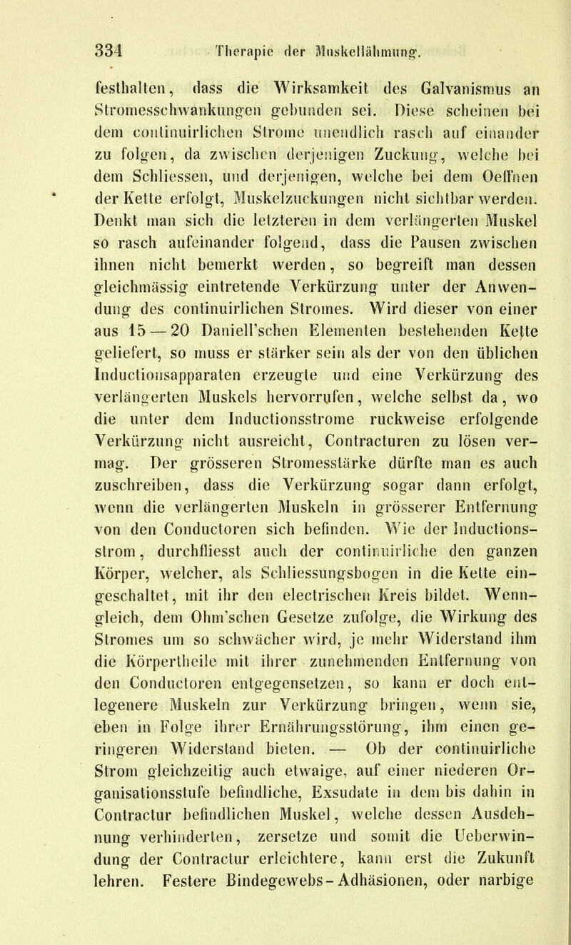 festhalten, dass die Wirksamkeit des Galvanismiis an Stromesschwankiing-eii gebunden sei. Diese scheinen bei dem conlinnirlichen Strome nnendlich rasch auf einander zu folgen, da zwischen derjenigen Zuckung, welche bei dem Schliessen, und derjenigen, welche bei dem Oelfnen der Kette erfolgt, Muskelzuckungen nicht sichtbar werden. Denkt man sich die letzteren in dem verlängerten Muskel so rasch aufeinander folgend, dass die Pausen zwischen ihnen nicht bemerkt werden, so begreift man dessen gleichmässig eintretende Verkürzung unter der Anwen- dung des continuirlichen Stromes. Wird dieser von einer aus 15 — 20 Daniell'schen Elementen bestehenden Kette geliefert, so muss er stärker sein als der von den üblichen Inductionsapparaten erzeugte und eine Verkürzung des verlängerten Muskels hervorrufen, welche selbst da, wo die unter dem Inductionsstrome ruckw^eise erfolgende Verkürzung nicht ausreicht, Contracturen zu lösen ver- mag. Der grösseren Stromesstärke dürfte man es auch zuschreiben, dass die Verkürzung sogar dann erfolgt, wenn die verlängerten Muskeln in grösserer Entfernung von den Conductoren sich befinden. Wie der Inductions- strom, durchfliesst auch der continuirliche den ganzen Körper, welcher, als Schliessungsbogen in die Kette ein- geschaltet, mit ihr den electrischen Kreis bildet. Wenn- gleich, dem Ohm'schen Gesetze zufolge, die Wirkung des Stromes um so schwächer wird, je mehr Widerstand ihm die Körpertheile mit ihrer zunehmenden Entfernung von den Conductoren entgegensetzen, so kann er doch ent- legenere Muskeln zur Verkürzung bringen, wenn sie, eben in Folge ihrer Ernährungsstörung, ihm einen ge- ringeren Widersland bieten. — Ob der continuirliche Strom gleichzeitig auch etwaige, auf einer niederen Or- ganisationsstufe befindliche, Exsudate in dem bis dahin in Contractur befindlichen Muskel, welche dessen Ausdeh- nung verhinderten, zersetze und somit die Ueberwin- dung der Contractur erleichtere, kann erst die Zukunft lehren. Festere Bindegewebs-Adhäsionen, oder narbige