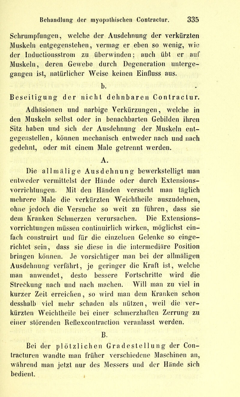 Schrumpfungen, welche der Ausdehnung der verkürzten Muskeln entgegenstehen, vermag er eben so wenig, wie der Inductionsstrom zu überwinden; auch übt er auf Muskeln, deren Gewebe durch Degeneration unterge- gangen ist, natürlicher Weise keinen Einfluss aus. b. Beseitigung der nicht dehnbaren Contractur. Adhäsionen und narbige Verkürzungen, welche in den Muskeln selbst oder in benachbarten Gebilden ihren Sitz haben und sich der Ausdehnung der Muskeln ent- gegenstellen, können mechanisch entweder nach und nach gedehnt, oder mit einem Male getrennt werden. A. Die allmälige Ausdehnung bewerkstelligt man entweder vermittelst der Hände oder durch Extensions- vorrichtungen. Mit den Händen versucht man täglich mehrere Male die verkürzten Weichtheile auszudehnen, ohne jedoch die Versuche so weit zu führen, dass sie dem Kranken Schmerzen verursachen. Die Extensions- Vorrichtungen müssen continuirlich wirken, möglichst ein- fach construirt und für die einzelnen Gelenke so einge- richtet sein, dass sie diese in die intermediäre Position bringen können. Je vorsichtiger man bei der allmäligen Ausdehnung verfährt, je geringer die Kraft ist, welche man anwendet, desto bessere Fortschritte wird die Streckung nach und nach machen. Will man zu viel in kurzer Zeit erreichen, so wird man dem Kranken schon desshalb viel mehr schaden als nützen, weil die ver- kürzten Weichtheile bei einer schmerzhaften Zerrung zu einer störenden Refiexcontraction veranlasst werden. B. Bei der plötzlichen Gradestellung der Con- tracturen wandte man früher verschiedene Maschinen an, während man jetzt nur des Messers und der Hände sich bedient.
