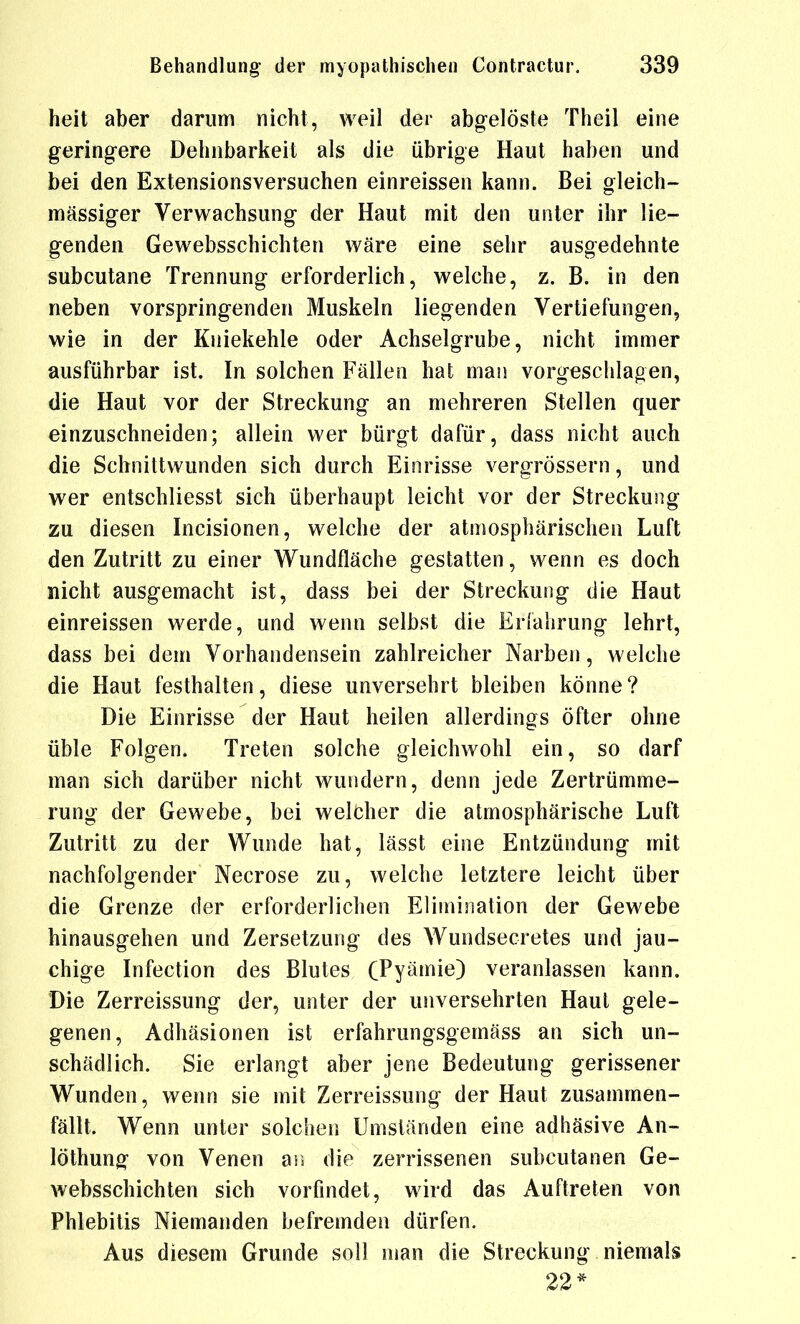 heit aber darum nicht, weil der abgelöste Theil eine geringere Dehnbarkeit als die übrige Haut haben und bei den Extensionsversuchen einreissen kann. Bei gleich- massiger Verwachsung der Haut mit den unter ihr lie- genden Gewebsschichten wäre eine sehr ausgedehnte subcutane Trennung erforderlich, welche, z. B. in den neben vorspringenden Muskeln liegenden Vertiefungen, wie in der Kniekehle oder Achselgrube, nicht immer ausführbar ist. In solchen Fällen hat man vorgeschlagen, die Haut vor der Streckung an mehreren Stellen quer einzuschneiden; allein wer bürgt dafür, dass nicht auch die Schnittwunden sich durch Einrisse vergrössern, und wer entschliesst sich überhaupt leicht vor der Streckung zu diesen Incisionen, welche der atmosphärischen Luft den Zutritt zu einer Wundfläche gestatten, wenn es doch nicht ausgemacht ist, dass bei der Streckung die Haut einreissen werde, und wenn selbst die Erfahrung lehrt, dass bei dem Vorhandensein zahlreicher Narben, welche die Haut festhalten, diese unversehrt bleiben könne? Die Einrisse der Haut heilen allerdings öfter ohne üble Folgen. Treten solche gleichwohl ein, so darf man sich darüber nicht wundern, denn jede Zertrümme- rung der Gewebe, bei welcher die atmosphärische Luft Zutritt zu der Wunde hat, lässt eine Entzündung mit nachfolgender Necrose zu, welche letztere leicht über die Grenze der erforderlichen Elimination der Gewebe hinausgehen und Zersetzung des Wundsecretes und jau- chige Infection des Blutes CPyämie) veranlassen kann. Die Zerreissung der, unter der unversehrten Haut gele- genen, Adhäsionen ist erfahrungsgemäss an sich un- schädlich. Sie erlangt aber jene Bedeutung gerissener Wunden, wenn sie mit Zerreissung der Haut zusammen- fällt. Wenn unter solchen Umständen eine adhäsive An- löthung von Venen m die zerrissenen subcutanen Ge- websschichten sich vorfindet, wird das Auftreten von Phlebitis Niemanden befremden dürfen. Aus diesem Grunde soll man die Streckung niemals 22*