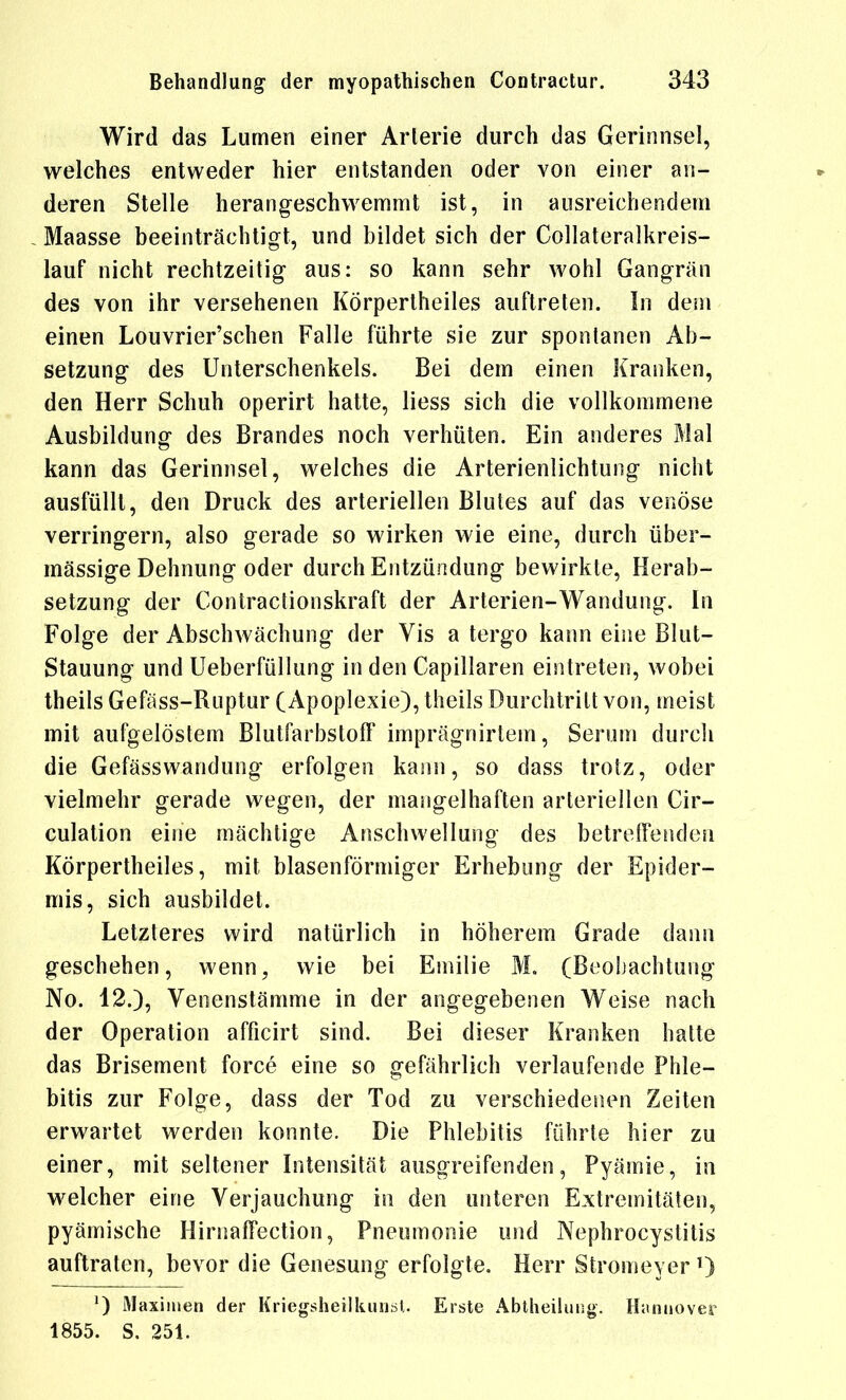 Wird das Lumen einer Arterie durch das Gerinnsel, welches entweder hier entstanden oder von einer an- deren Stelle herangeschwemmt ist, in ausreichendem Maasse beeinträchtigt, und bildet sich der Collateralkreis- lauf nicht rechtzeitig aus: so kann sehr wohl Gangrän des von ihr versehenen Körpertheiles auftreten. In dem einen Louvrier'schen Falle führte sie zur spontanen Ab- setzung des Unterschenkels. Bei dem einen Kranken, den Herr Schuh operirt hatte, liess sich die vollkommene Ausbildung des Brandes noch verhüten. Ein anderes Mal kann das Gerinnsel, welches die Arterienlichtung nicht ausfüllt, den Druck des arteriellen Blutes auf das venöse verringern, also gerade so wirken wie eine, durch über- mässige Dehnung oder durch Entzündung bewirkte, Herab- setzung der Contractionskraft der Arterien-Wandung. In Folge der Abschwächung der Vis a tergo kann eine Blut- Stauung und Ueberfüllung in den Capillaren eintreten, wobei theils Gefäss-Ruptur (Apoplexie), theils Durchtritt von, meist mit aufgelöstem Blutfarbstoff imprägnirtem, Serum durcli die Gefässwandung erfolgen kann, so dass trotz, oder vielmehr gerade wegen, der mangelhaften arteriellen Cir- culation eine mächtige Anschwellung des betreffenden Körpertheiles, mit blasenförmiger Erhebung der Epider- mis, sich ausbildet. Letzteres wird natürlich in höherem Grade dann geschehen, wenn, wie bei Emilie M. (Beobachtung No. 12.), Venenstämme in der angegebenen Weise nach der Operation afficirt sind. Bei dieser Kranken hatte das Brisement force eine so gefährlich verlaufende Phle- bitis zur Folge, dass der Tod zu verschiedenen Zeiten erwartet werden konnte. Die Phlebitis führte hier zu einer, mit seltener Intensität ausgreifenden, Pyämie, in welcher eine Verjauchung in den unteren Extremitäten, pyämische Hirnaffection, Pneumonie und Nephrocystilis auftraten, bevor die Genesung erfolgte. Herr Stromeyer 0 ^) Maximen der KriegsheilliiuiöU Erste Abtheiluiig. Hannover 1855. S. 251.
