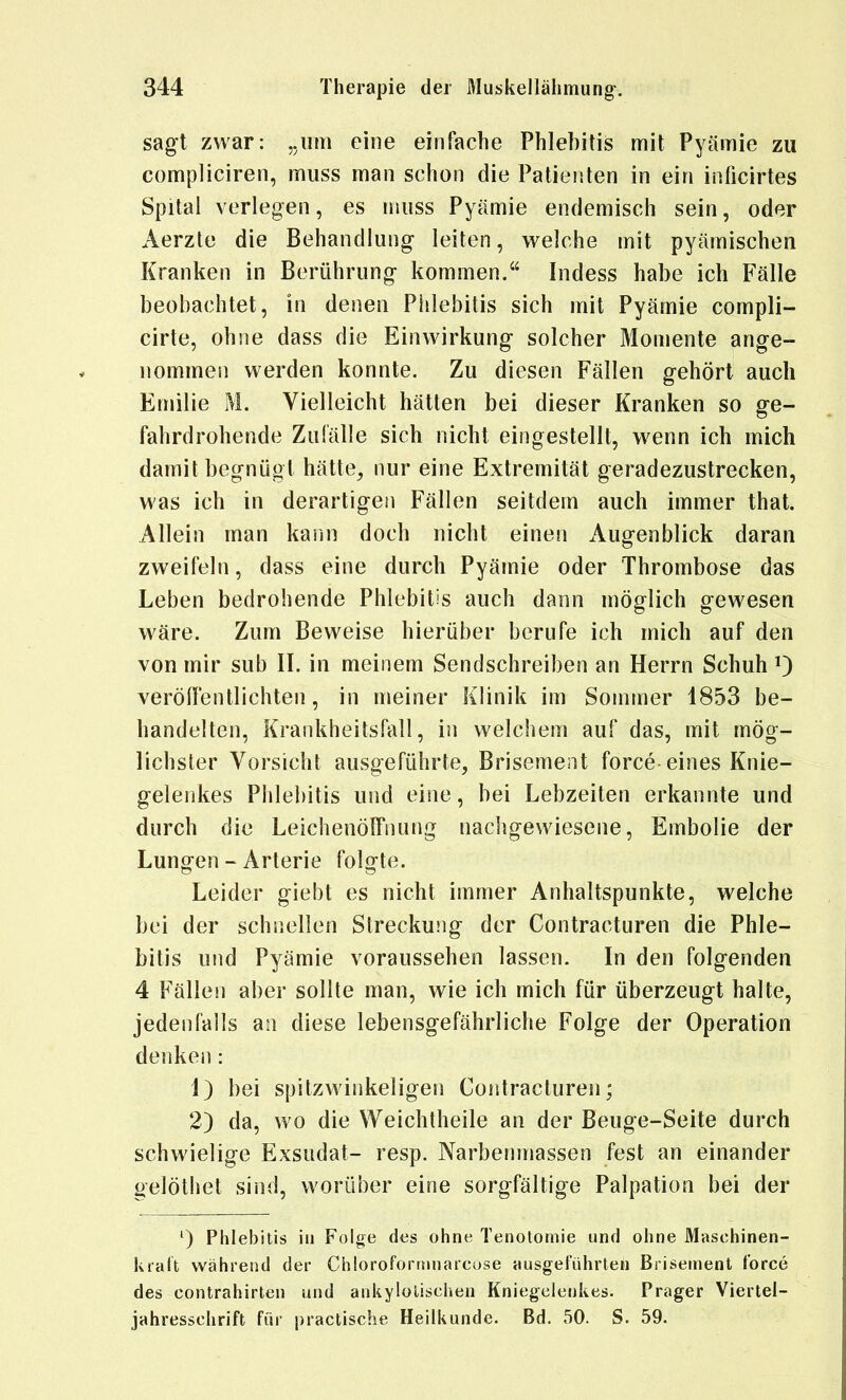sagt zwar: „um eine einfache Phlebitis mit Pyämie zu compliciren, muss man schon die Patienten in ein inticirtes Spital verlegen, es muss Pyämie endemisch sein, oder Aerzte die Behandlung leiten, welche mit pyämischen Kranken in Berührung kommen. Indess habe ich Fälle beobachtet, in denen Phlebitis sich mit Pyämie compli- cirte, ohne dass die Einwirkung solcher Momente ange- nommen werden konnte. Zu diesen Fällen gehört auch Emilie M. Vielleicht hätten bei dieser Kranken so ge- fahrdrohende Zufälle sich nicht eingestellt, wenn ich mich damit begnügt hätte, nur eine Extremität geradezustrecken, was ich in derartigen Fällen seitdem auch immer that. Allein man kann doch nicht einen Augenblick daran zweifeln, dass eine durch Pyämie oder Thrombose das Leben bedrohende Phlebitis auch dann möglich gewesen wäre. Zum Beweise hierüber berufe ich mich auf den von mir sub II. in meinem Sendschreiben an Herrn Schuh 0 veröfientlichten, in meiner Klinik im Sommer 1853 be- handelten, Krankheitsfall, in welchem auf das, mit mög- lichster Vorsicht ausgeführte, Brisement force eines Knie- gelenkes Phlebitis und eine, bei Lebzeiten erkannte und durch die LeichenölTnung nachgewiesene, Embolie der Lungen - Arterie folgte. Leider giebt es nicht immer Anhaltspunkte, welche bei der schnellen Streckung der Contracturen die Phle- bitis und Pyämie voraussehen lassen. In den folgenden 4 Fällen aber sollte man, wie ich mich für überzeugt halte, jedenfalls an diese lebensgefährliche Folge der Operation denken: 1) bei spitzwinkeligen Contracturen; 2) da, wo die Weichtheile an der Beuge-Seite durch schwielige Exsudat- resp. Narbenmassen fest an einander gelöthet sind, worüber eine sorgfältige Palpation bei der ^) Phlebitis in Folge des ohne Tenotomie und ohne Maschinen- kralt während der Chlorofortnnarcose ausgeführten Brisement force des Contrahirten und ankylolischen Kniegelenkes. Prager Viertel- jahresschrift für practische Heilkunde. Bd. 50. S. 59.