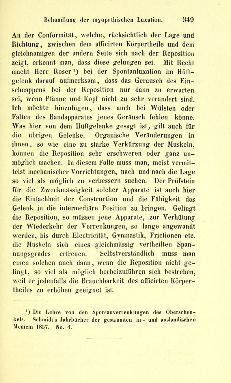 An der Conformität, welche, rücksichtlich der Lage und Richtung, zwischen dem afFicirten Körpertheile und dem gleichnamigen der andern Seite sich nach der Reposition zeigt, erkennt man, dass diese gelungen sei. Mit Recht macht Herr Roserbei der Spontanluxation im Hüft- gelenk darauf aufmerksam, dass das Geräusch des Ein- schnappens bei der Reposition nur dann zu erwarten sei, wenn Pfanne und Kopf nicht zu sehr verändert sind. Ich möchte hinzufügen, dass auch bei Wülsten oder Falten des Bandapparates jenes Geräusch fehlen könne. Was hier von dem Hüftgelenke gesagt ist, gilt auch für die übrigen Gelenke. Organische Veränderungen in ihnen, so wie eine zu starke Verkürzung der Muskeln, können die Reposition sehr erschweren oder ganz un- möglich machen. In diesem Falle muss man, meist vermit- telst mechanischer Vorrichtungen, nach und nach die Lage so viel als möglich zu verbessern suchen. Der Prüfstein für die Zweckmässigkeit solcher Apparate ist auch hier die Einfachheit der Construction und die Fähigkeit das Gelenk in die intermediäre Position zu bringen. Gelingt die Reposition, so müssen jene Apparate, zur Verhütung der Wiederkehr der Verrenkungen, so lange angewandt werden, bis durch Electricität, Gymnastik, Frictionen etc. die Muskeln sich eines gleichmässig vertheilten Span- nungsgrades erfreuen. Selbstverständlich muss man einen solchen auch dann, wenn die Reposition nicht ge- lingt, so viel als möglich herbeizuführen sich bestreben, weil er jedenfalls die Brauchbarkeit des afficirten Körper- theiles zu erhöhen geeignet ist. ^) Die Lehre von den Sponlanverrenknngen des Oberschen- kels. Schiiiidt's Jahrbücher der gesammlen in - und auslandischen Medicin 1857. No. 4.