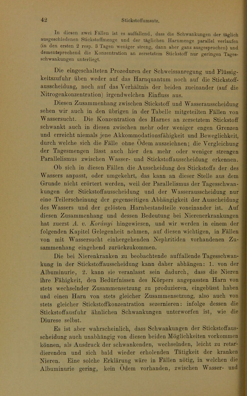 In diesen zwei Fällen ist es auffallend, dass die Schwankungen der täglich ausgeschiedenen Stickstoflmenge und der täglichen Harnmenge parallel verlaufen (in den ersten 2 resp. 3 Tagen weniger streng, dann aber ganz ausgesprochen) und dementsprechend die Konzentration an zersetztem Stickstoff nur geringen Tages- schwankungen unterliegt. Die eingeschalteten Prozeduren der Schweissanregung und Plüssig- keitszufuhr üben weder auf das Harnquantum noch auf die Stickstoflf- ausscheidung, noch auf das Verhältnis der beiden zueinander (auf die Nitrogenkonzentration) irgendwelchen Einfluss aus. Diesen Zusammenhang zwischen Stickstoff und Wasserausscheidung sehen wir auch in den übrigen in der Tabelle mitgeteilten Fällen von Wassersucht. Die Konzentration des Harnes an zersetztem Stickstoff schwankt auch in diesen zwischen mehr oder weniger engen Grenzen und erreicht niemals jene Akkommodationsfähigkeit und Beweglichkeit, durch welche sich die Fälle ohne Ödem auszeichnen; die Vergleichung der Tagesmengen lässt auch hier den mehr oder weniger strengen Parallelismus zwischen Wasser- und Stickstoffausscheidung erkennen. Ob sich in diesen Fällen die Ausscheidung des Stickstoffs der des Wassers anpasst, oder umgekehrt, das kann an dieser Stelle aus dem Grunde nicht erörtert werden, weil der Parallelismus der Tagesschwan- kungen der Stickstoffausscheidung und der Wasserausscheidung nur eine Teilerscheinung der gegenseitigen Abhängigkeit der Ausscheidung des Wassers und der gelösten Harnbestandteile voneinander ist. Auf diesen Zusammenhang und dessen Bedeutung hei Nierenerkrankungen hat zuerst Ä. v. Koränyi hingewiesen, und wir werden in einem der folgenden Kapitel Gelegenheit nehmen, auf diesen wichtigen, in Fällen von mit Wassersucht einhergehenden Nephritiden vorhandenen Zu- sammenhang eingehend zurückzukommen. Die bei Nierenkranken zu beobachtende auffallende Tagesschwan- kung in der Stickstoffausscheidung kann daher abhängen: 1. von der Albuminurie, 2. kann sie veranlasst sein dadurch, dass die Nieren ihre Fähigkeit, den Bedürfnissen des Körpers augepassten Harn von stets wechselnder Zusammensetzung zu produzieren, eingebüsst haben und einen Harn von stets gleicher Zusammensetzung, also auch von stets gleicher Stickstoffkonzentration sezernieren: infolge dessen die Stickstoffausfuhr ähnlichen Schwankungen unterworfen ist, wie die Diurese selbst. Es ist aber wahrscheinlich, dass Schwankungen der Stickstoffaus- scheidung auch unabhängig von diesen beiden Möglichkeiten verkommen können, als Ausdruck der schwankenden, wechselnden, leicht zu retar- dierenden und sich bald wieder erholenden Tätigkeit der kranken Nieren. Eine solche Erklärung wäre in Fällen nötig, in welchen die Albuminurie gering, kein Ödem vorhanden, zwischen Wasser- und