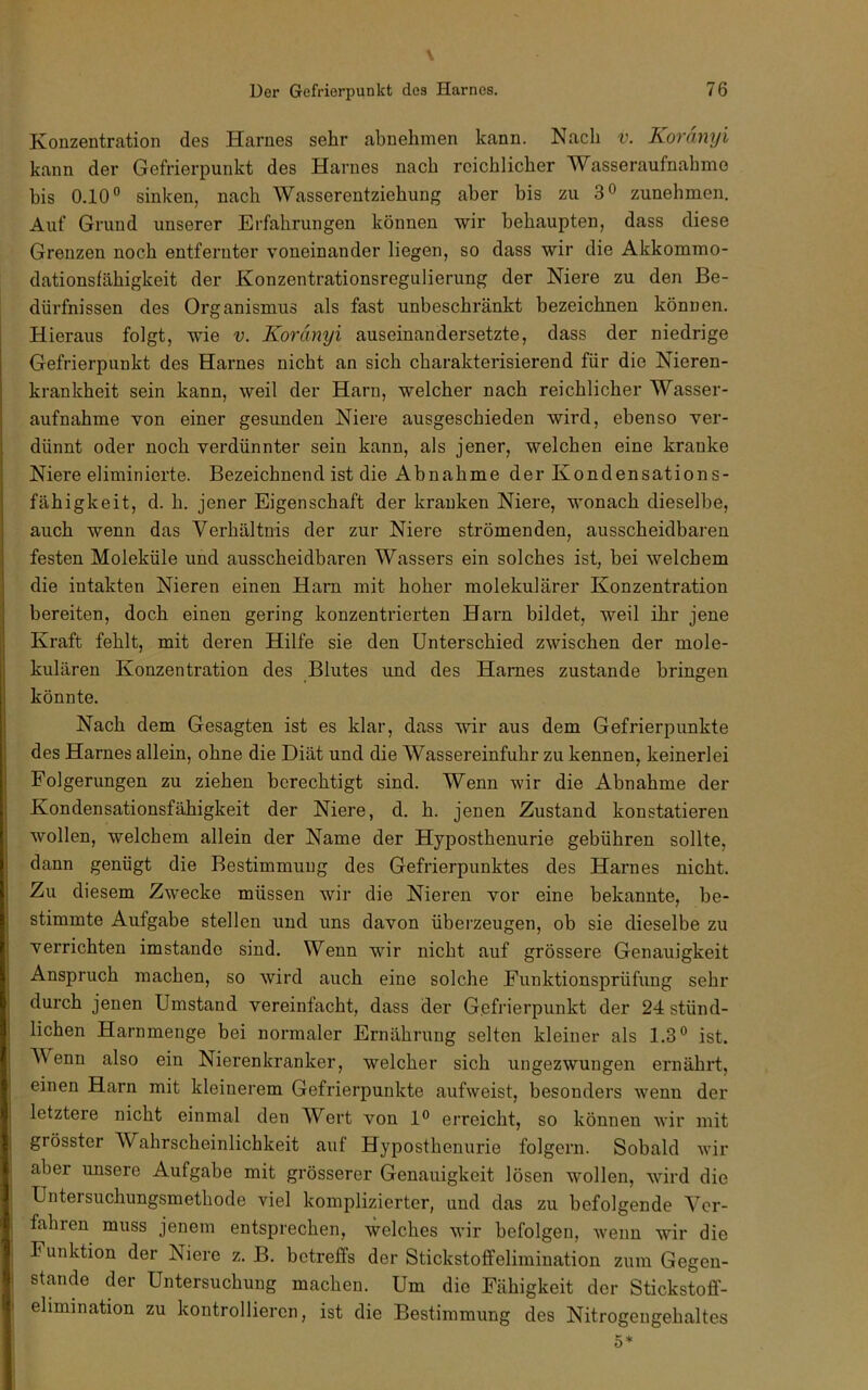 Konzentication des Harnes sehr abnehmen kann. Nach v. Koränyi kann der Gefrierpunkt des Harnes nach reichlicher Wasseraufnabme bis 0.10” sinken, nach Wasserentziehung aber bis zu 3° zunehmen. Auf Grund unserer Erfahrungen können wir behaupten, dass diese Grenzen noch entfernter voneinander liegen, so dass wir die Akkommo- dationsfähigkeit der Konzentrationsregulierung der Niere zu den Be- dürfnissen des Organismus als fast unbeschränkt bezeichnen können. Hieraus folgt, wie v. Koränyi auseinandersetzte, dass der niedrige Gefrierpunkt des Harnes nicht an sich charakterisierend für die Nieren- krankheit sein kann, weil der Harn, welcher nach reichlicher Wasser- aufnahme von einer gesunden Niere ausgeschieden wird, ebenso ver- dünnt oder noch verdünnter sein kann, als jener, welchen eine kranke Niere eliminierte. Bezeichnend ist die Abnahme der Kondensations- fähigkeit, d. h. jener Eigenschaft der kranken Niere, wonach dieselbe, auch wenn das Verhältnis der zur Niere strömenden, ausscheidbaren festen Moleküle und ausscheidbaren Wassers ein solches ist, bei welchem die intakten Nieren einen Harn mit hoher molekularer Konzentration bereiten, doch einen gering konzentrierten Harn bildet, weil ihr jene Kraft fehlt, mit deren Hilfe sie den Unterschied zwischen der mole- kulären Konzentration des Blutes und des Harnes zustande bringen könnte. Nach dem Gesagten ist es klar, dass wir aus dem Gefrierpunkte des Harnes allein, ohne die Diät und die Wassereinfuhr zu kennen, keinerlei Folgerungen zu ziehen berechtigt sind. Wenn wir die Abnahme der Kondensationsfähigkeit der Niere, d. h. jenen Zustand konstatieren wollen, welchem allein der Name der Hyposthenurie gebühren sollte, dann genügt die Bestimmung des Gefrierpunktes des Harnes nicht. Zu diesem Zwecke müssen wir die Nieren vor eine bekannte, be- stimmte Aufgabe stellen und uns davon überzeugen, ob sie dieselbe zu verrichten imstande sind. Wenn wir nicht auf grössere Genauigkeit Anspruch machen, so wird auch eine solche Funktionsprüfung sehr durch jenen Umstand vereinfacht, dass der Gefrierpunkt der 24 stünd- lichen Harnmenge bei normaler Ernährung selten kleiner als 1.3” ist. Wenn also ein Nierenkranker, welcher sich ungezwungen ernährt, einen Harn mit kleinerem Gefrierpunkte aufvveist, besonders w'enn der letztere nicht einmal den Wert von 1” erreicht, so können wir mit grösster Wahrscheinlichkeit auf Hyposthenurie folgern. Sobald wir aber unsere Aufgabe mit grösserer Genauigkeit lösen wollen, wird die Untersuchungsmethode viel komplizierter, und das zu befolgende Ver- fahren muss jenem entsprechen, welches wir befolgen, wenn wir die Funktion der Niere z. B. betreffs der Stickstoffelimination zum Gegen- stände der Untersuchung machen. Um die Fähigkeit der Stickstoff- elimination zu kontrollieren, ist die Bestimmung des Nitrogengehaltes