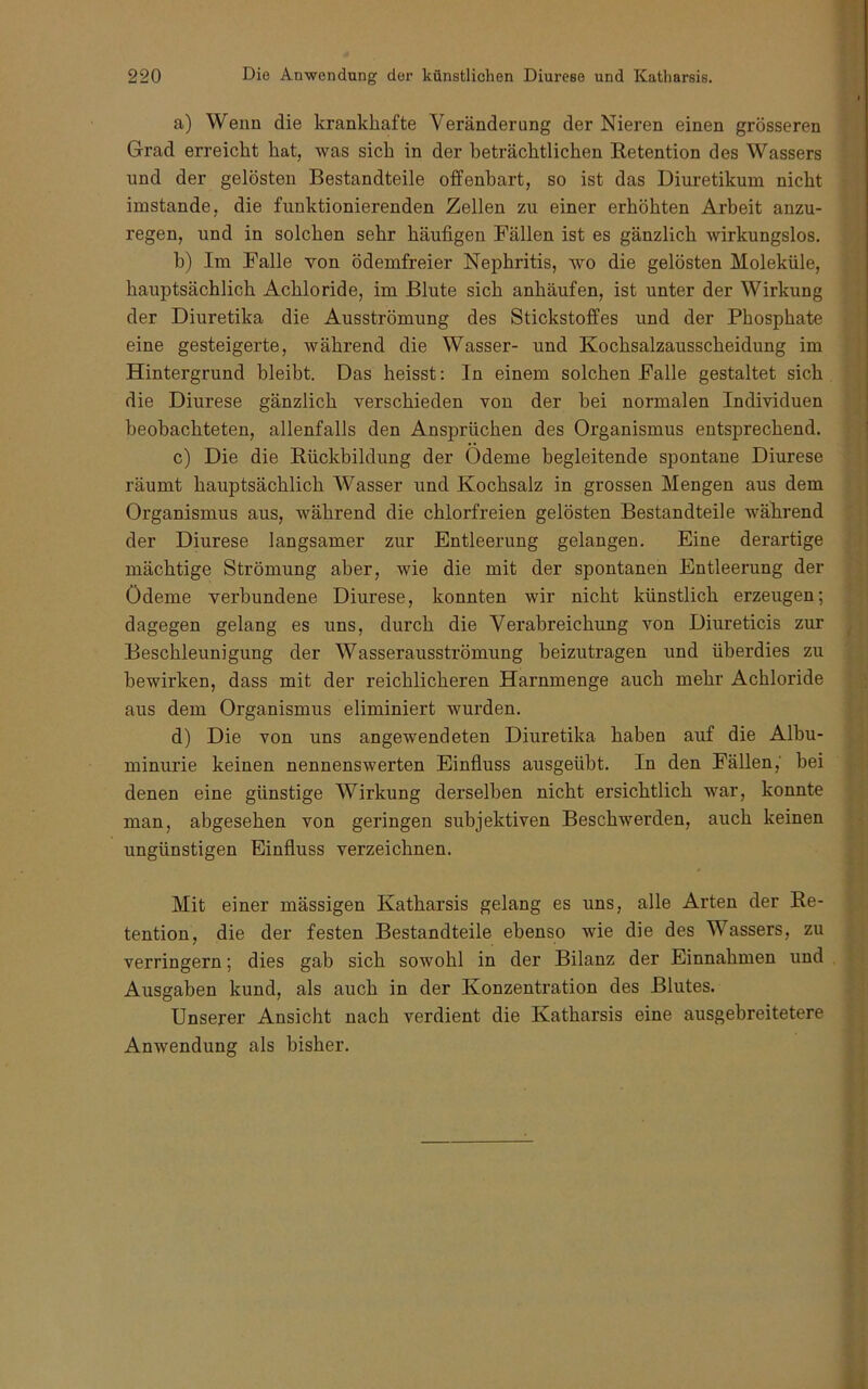 a) Wenn die krankhafte Veränderung der Nieren einen grösseren Grad erreicht hat, was sich in der beträchtlichen Retention des Wassers und der gelösten Bestandteile offenhart, so ist das Diuretikum nicht imstande, die funktionierenden Zellen zu einer erhöhten Arbeit anzu- regen, und in solchen sehr häufigen Fällen ist es gänzlich wirkungslos. h) Im Falle von ödemfreier Nephritis, wo die gelösten Moleküle, hauptsächlich Achloride, im Blute sich anhäufen, ist unter der Wirkung der Diuretika die Ausströmung des Stickstoffes und der Phosphate eine gesteigerte, während die Wasser- und Kochsalzausscheidung im Hintergrund bleibt. Das heisst: In einem solchen Falle gestaltet sich die Diurese gänzlich verschieden von der bei normalen Individuen beobachteten, allenfalls den Ansprüchen des Organismus entsprechend. c) Die die Rückbildung der Ödeme begleitende spontane Diurese räumt hauptsächlich Wasser und Kochsalz in grossen Mengen aus dem Organismus aus, während die chlorfreien gelösten Bestandteile während der Diurese langsamer zur Entleerung gelangen. Eine derartige mächtige Strömung aber, wie die mit der spontanen Entleerung der Ödeme verbundene Diurese, konnten wir nicht künstlich erzeugen; dagegen gelang es uns, durch die Verabreichung von Diureticis zur Beschleunigung der Wasserausströmung beizutragen und überdies zu bewirken, dass mit der reichlicheren Harnmenge auch mehr Achloride aus dem Organismus eliminiert wurden. d) Die von uns angewendeten Diuretika haben auf die Albu- minurie keinen nennenswerten Einfluss ausgeübt. In den Fällen, bei denen eine günstige Wirkung derselben nicht ersichtlich war, konnte man, abgesehen von geringen subjektiven Beschwerden, auch keinen ungünstigen Einfluss verzeichnen. Mit einer mässigen Katharsis gelang es uns, alle Arten der Re- tention, die der festen Bestandteile ebenso wie die des Wassers, zu verringern; dies gab sich sowohl in der Bilanz der Einnahmen und Ausgaben kund, als auch in der Konzentration des Blutes. Unserer Ansicht nach verdient die Katharsis eine ausgebreitetere Anwendung als bisher.